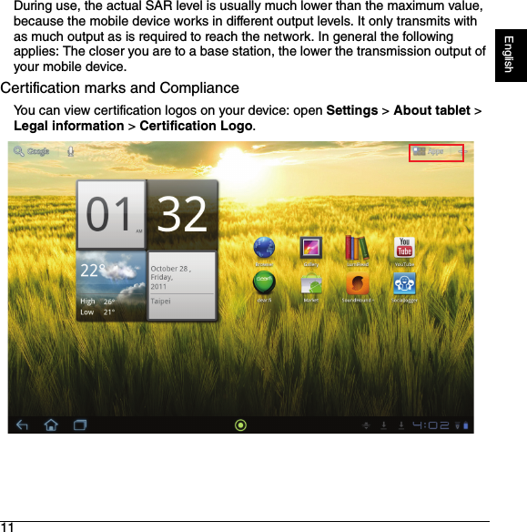 11EnglishDuring use, the actual SAR level is usually much lower than the maximum value, because the mobile device works in different output levels. It only transmits with as much output as is required to reach the network. In general the following applies: The closer you are to a base station, the lower the transmission output of your mobile device.Certification marks and ComplianceYou can view certification logos on your device: open Settings &gt; About tablet &gt; Legal information &gt; Certification Logo.