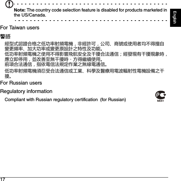 17EnglishNote: The country code selection feature is disabled for products marketed in the US/Canada.For Taiwan users警語經型式認證合格之低功率射頻電機，非經許可，公司、商號或使用者均不得擅自變更頻率、加大功率或變更原設計之特性及功能。低功率射頻電機之使用不得影響飛航安全及干擾合法通信；經發現有干擾現象時，應立即停用，並改善至無干擾時，方得繼續使用。前項合法通信，指依電信法規定作業之無線電通信。低功率射頻電機須忍受合法通信或工業、科學及醫療用電波輻射性電機設備之干擾。For Russian usersRegulatory informationCompliant with Russian regulatory certification (for Russian)ME61