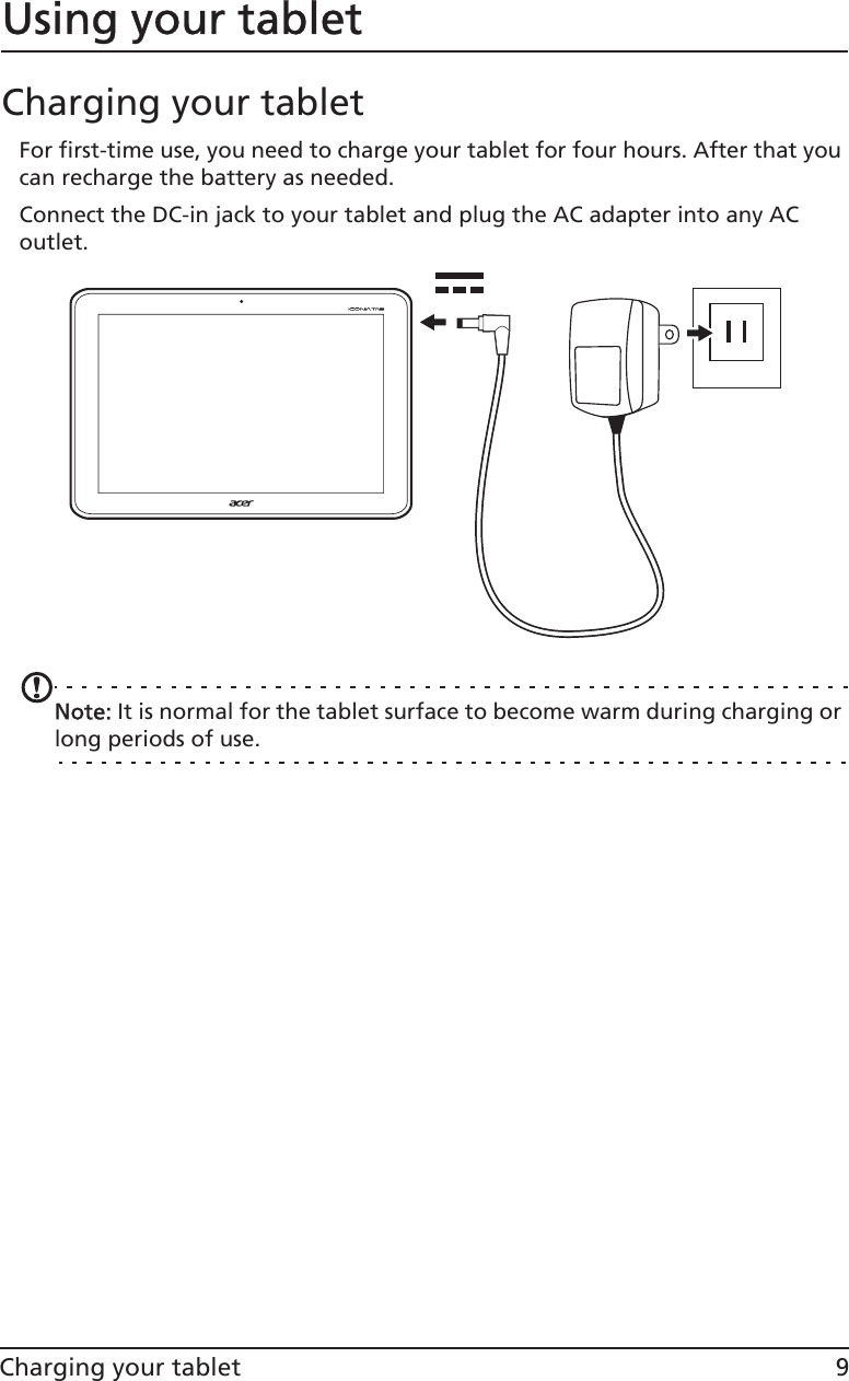 9Charging your tabletUsing your tabletCharging your tabletFor first-time use, you need to charge your tablet for four hours. After that you can recharge the battery as needed. Connect the DC-in jack to your tablet and plug the AC adapter into any AC outlet.NNote: It is normal for the tablet surface to become warm during charging or long periods of use.