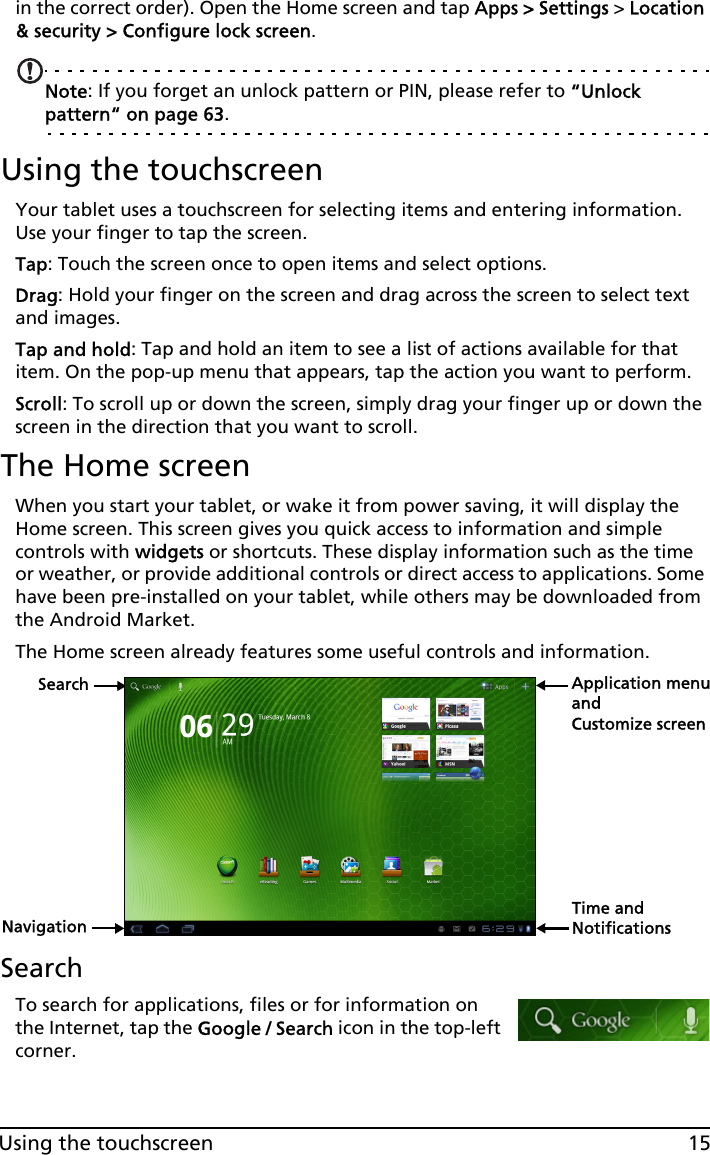 15Using the touchscreenin the correct order). Open the Home screen and tap Apps &gt; Settings &gt; Location &amp; security &gt; Configure lock screen.Note: If you forget an unlock pattern or PIN, please refer to “Unlock pattern“ on page 63.Using the touchscreenYour tablet uses a touchscreen for selecting items and entering information. Use your finger to tap the screen.Tap: Touch the screen once to open items and select options.Drag: Hold your finger on the screen and drag across the screen to select text and images.Tap and hold: Tap and hold an item to see a list of actions available for that item. On the pop-up menu that appears, tap the action you want to perform.Scroll: To scroll up or down the screen, simply drag your finger up or down the screen in the direction that you want to scroll.The Home screenWhen you start your tablet, or wake it from power saving, it will display the Home screen. This screen gives you quick access to information and simple controls with widgets or shortcuts. These display information such as the time or weather, or provide additional controls or direct access to applications. Some have been pre-installed on your tablet, while others may be downloaded from the Android Market.The Home screen already features some useful controls and information.SearchNavigationApplication menuCustomize screenTime and NotificationsandSearchTo search for applications, files or for information on the Internet, tap the Google / Search icon in the top-left corner.