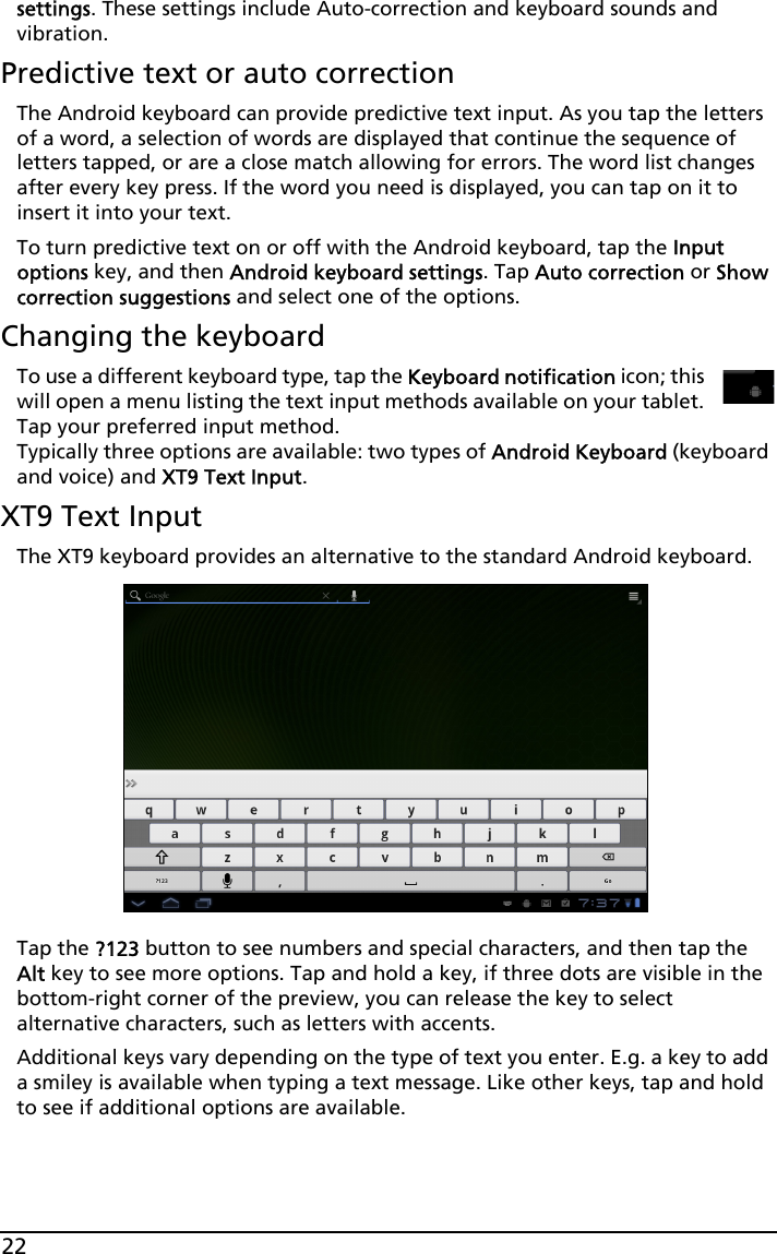 22settings. These settings include Auto-correction and keyboard sounds and vibration.Predictive text or auto correctionThe Android keyboard can provide predictive text input. As you tap the letters of a word, a selection of words are displayed that continue the sequence of letters tapped, or are a close match allowing for errors. The word list changes after every key press. If the word you need is displayed, you can tap on it to insert it into your text.To turn predictive text on or off with the Android keyboard, tap the Input options key, and then Android keyboard settings. Tap Auto correction or Show correction suggestions and select one of the options.Changing the keyboardTo use a different keyboard type, tap the Keyboard notification icon; this will open a menu listing the text input methods available on your tablet. Tap your preferred input method.  Typically three options are available: two types of Android Keyboard (keyboard and voice) and XT9 Text Input.XT9 Text InputThe XT9 keyboard provides an alternative to the standard Android keyboard. Tap the ?123 button to see numbers and special characters, and then tap the Alt key to see more options. Tap and hold a key, if three dots are visible in the bottom-right corner of the preview, you can release the key to select alternative characters, such as letters with accents. Additional keys vary depending on the type of text you enter. E.g. a key to add a smiley is available when typing a text message. Like other keys, tap and hold to see if additional options are available.