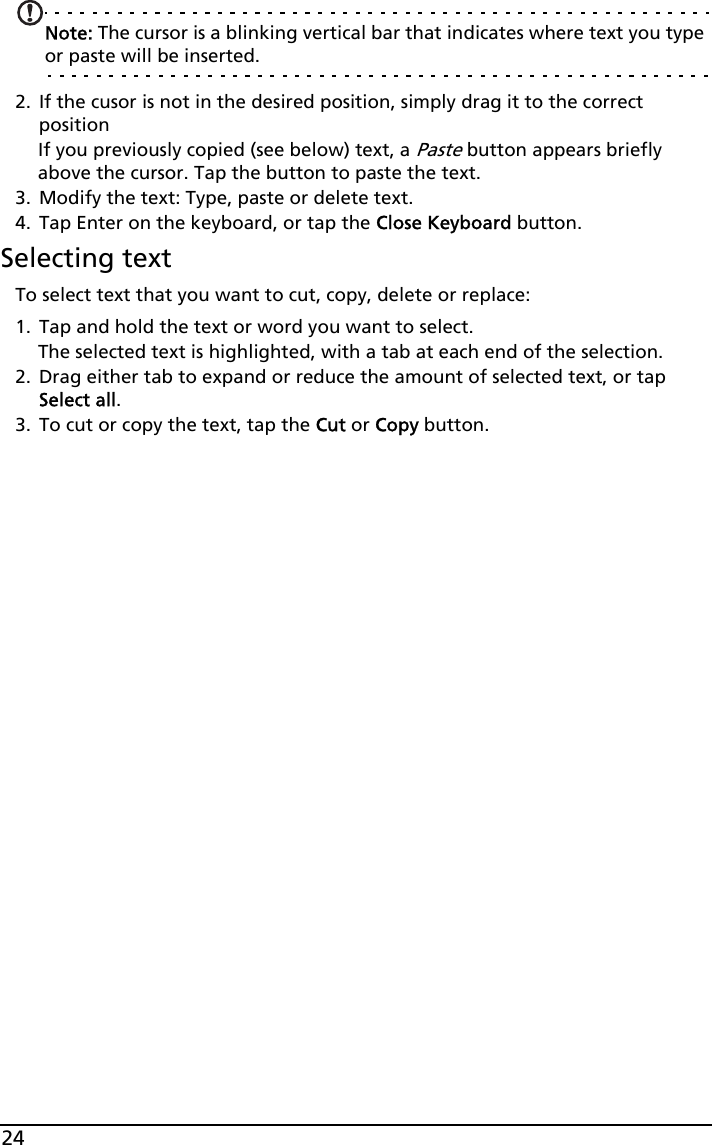 24Note: The cursor is a blinking vertical bar that indicates where text you type or paste will be inserted. 2. If the cusor is not in the desired position, simply drag it to the correct positionIf you previously copied (see below) text, a Paste button appears briefly above the cursor. Tap the button to paste the text.3. Modify the text: Type, paste or delete text.4. Tap Enter on the keyboard, or tap the Close Keyboard button.Selecting textTo select text that you want to cut, copy, delete or replace:1. Tap and hold the text or word you want to select.The selected text is highlighted, with a tab at each end of the selection.2. Drag either tab to expand or reduce the amount of selected text, or tap Select all.3. To cut or copy the text, tap the Cut or Copy button.