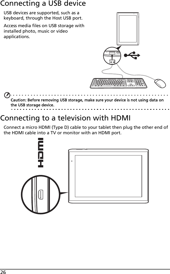 26Connecting a USB deviceUSB devices are supported, such as a keyboard, through the Host USB port.Access media files on USB storage with installed photo, music or video applications.         Caution: Before removing USB storage, make sure your device is not using data on the USB storage device.Connecting to a television with HDMIConnect a micro HDMI (Type D) cable to your tablet then plug the other end of the HDMI cable into a TV or monitor with an HDMI port.