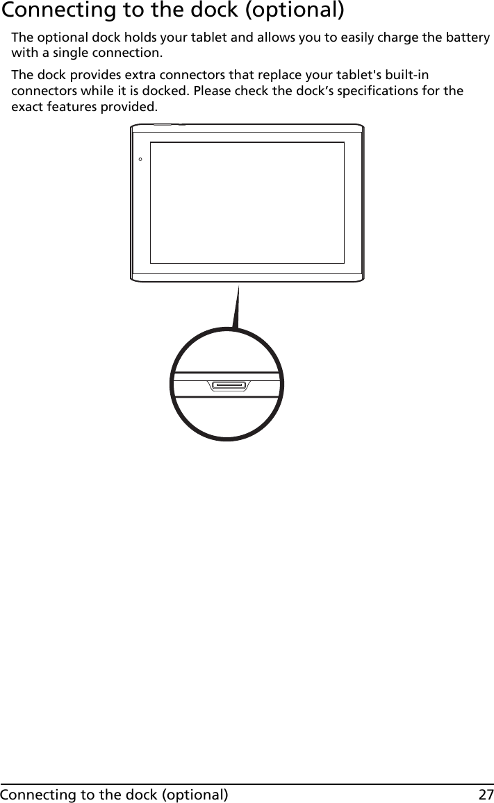 27Connecting to the dock (optional)Connecting to the dock (optional)The optional dock holds your tablet and allows you to easily charge the battery with a single connection. The dock provides extra connectors that replace your tablet&apos;s built-in connectors while it is docked. Please check the dock’s specifications for the exact features provided.