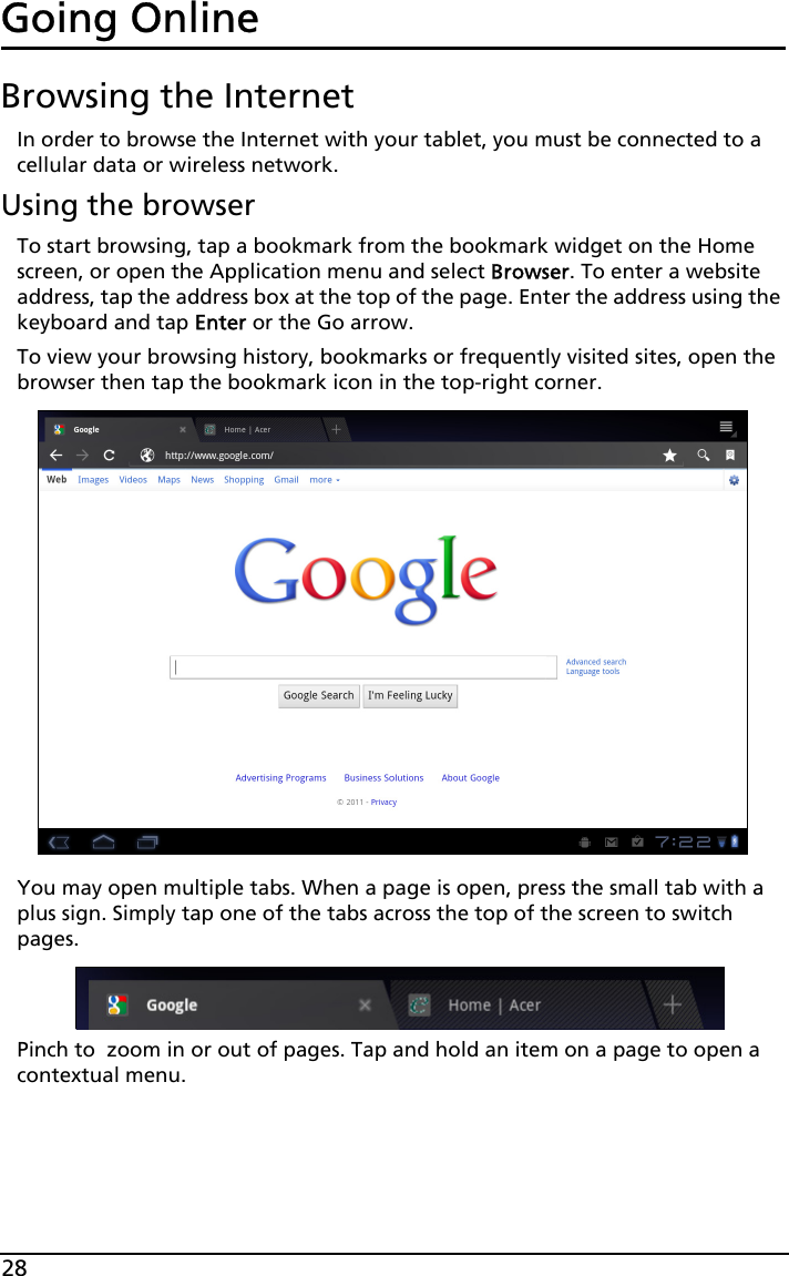 28Going OnlineBrowsing the InternetIn order to browse the Internet with your tablet, you must be connected to a cellular data or wireless network.Using the browserTo start browsing, tap a bookmark from the bookmark widget on the Home screen, or open the Application menu and select Browser. To enter a website address, tap the address box at the top of the page. Enter the address using the keyboard and tap Enter or the Go arrow.To view your browsing history, bookmarks or frequently visited sites, open the browser then tap the bookmark icon in the top-right corner.You may open multiple tabs. When a page is open, press the small tab with a plus sign. Simply tap one of the tabs across the top of the screen to switch pages. Pinch to  zoom in or out of pages. Tap and hold an item on a page to open a contextual menu.