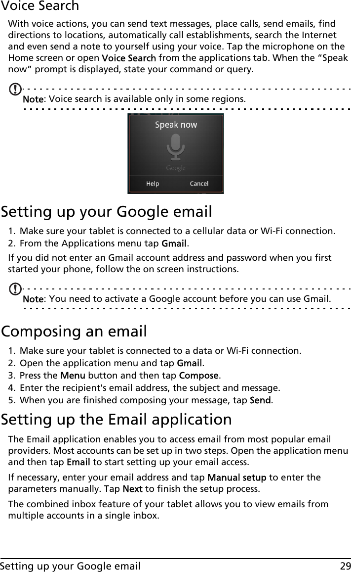 29Setting up your Google emailVoice SearchWith voice actions, you can send text messages, place calls, send emails, find directions to locations, automatically call establishments, search the Internet and even send a note to yourself using your voice. Tap the microphone on the Home screen or open Voice Search from the applications tab. When the “Speak now” prompt is displayed, state your command or query.Note: Voice search is available only in some regions.Setting up your Google email1. Make sure your tablet is connected to a cellular data or Wi-Fi connection.2. From the Applications menu tap Gmail.If you did not enter an Gmail account address and password when you first started your phone, follow the on screen instructions.Note: You need to activate a Google account before you can use Gmail.Composing an email1. Make sure your tablet is connected to a data or Wi-Fi connection.2. Open the application menu and tap Gmail.3. Press the Menu button and then tap Compose.4. Enter the recipient&apos;s email address, the subject and message.5. When you are finished composing your message, tap Send.Setting up the Email applicationThe Email application enables you to access email from most popular email providers. Most accounts can be set up in two steps. Open the application menu and then tap Email to start setting up your email access.If necessary, enter your email address and tap Manual setup to enter the parameters manually. Tap Next to finish the setup process.The combined inbox feature of your tablet allows you to view emails from multiple accounts in a single inbox.