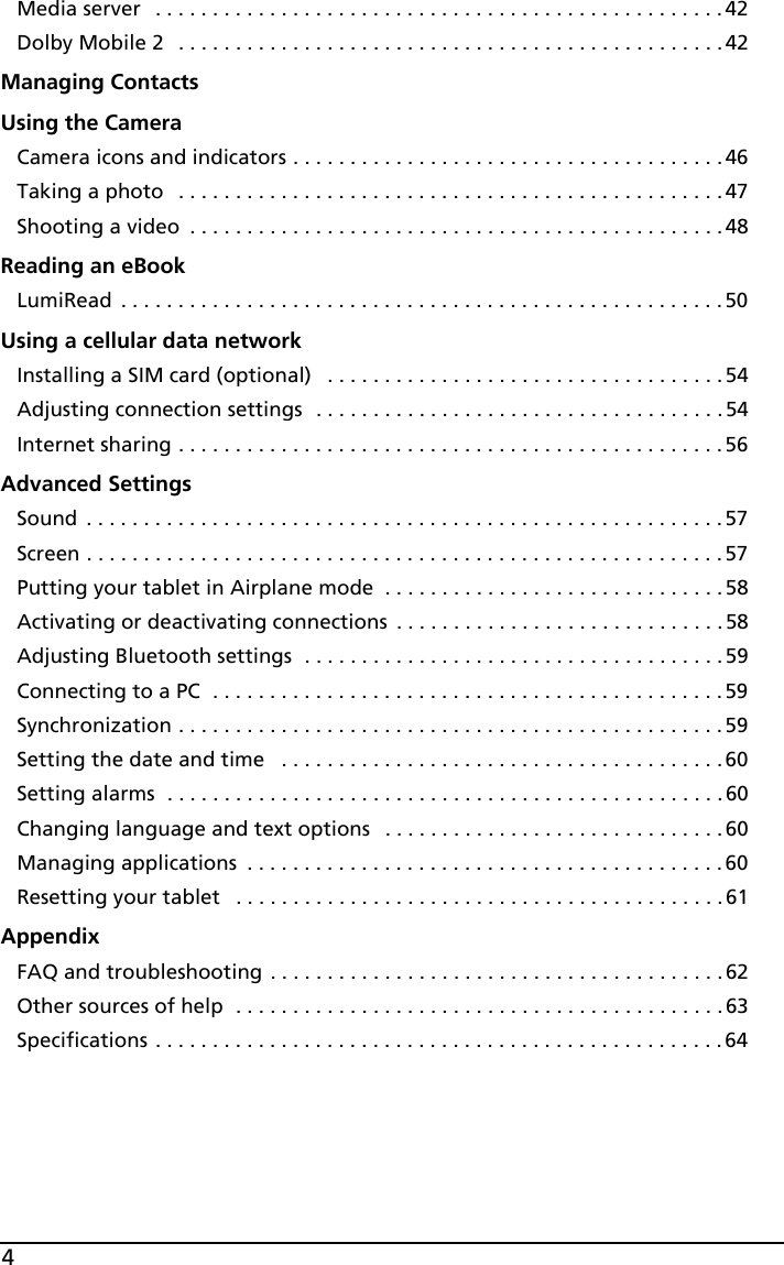 4Media server  . . . . . . . . . . . . . . . . . . . . . . . . . . . . . . . . . . . . . . . . . . . . . . . . . . 42Dolby Mobile 2   . . . . . . . . . . . . . . . . . . . . . . . . . . . . . . . . . . . . . . . . . . . . . . . . 42Managing ContactsUsing the CameraCamera icons and indicators . . . . . . . . . . . . . . . . . . . . . . . . . . . . . . . . . . . . . . 46Taking a photo   . . . . . . . . . . . . . . . . . . . . . . . . . . . . . . . . . . . . . . . . . . . . . . . . 47Shooting a video  . . . . . . . . . . . . . . . . . . . . . . . . . . . . . . . . . . . . . . . . . . . . . . .48Reading an eBookLumiRead  . . . . . . . . . . . . . . . . . . . . . . . . . . . . . . . . . . . . . . . . . . . . . . . . . . . . .50Using a cellular data networkInstalling a SIM card (optional)   . . . . . . . . . . . . . . . . . . . . . . . . . . . . . . . . . . .54Adjusting connection settings  . . . . . . . . . . . . . . . . . . . . . . . . . . . . . . . . . . . . 54Internet sharing . . . . . . . . . . . . . . . . . . . . . . . . . . . . . . . . . . . . . . . . . . . . . . . . 56Advanced SettingsSound  . . . . . . . . . . . . . . . . . . . . . . . . . . . . . . . . . . . . . . . . . . . . . . . . . . . . . . . .57Screen . . . . . . . . . . . . . . . . . . . . . . . . . . . . . . . . . . . . . . . . . . . . . . . . . . . . . . . .57Putting your tablet in Airplane mode  . . . . . . . . . . . . . . . . . . . . . . . . . . . . . . 58Activating or deactivating connections  . . . . . . . . . . . . . . . . . . . . . . . . . . . . .58Adjusting Bluetooth settings  . . . . . . . . . . . . . . . . . . . . . . . . . . . . . . . . . . . . . 59Connecting to a PC  . . . . . . . . . . . . . . . . . . . . . . . . . . . . . . . . . . . . . . . . . . . . .59Synchronization . . . . . . . . . . . . . . . . . . . . . . . . . . . . . . . . . . . . . . . . . . . . . . . .59Setting the date and time   . . . . . . . . . . . . . . . . . . . . . . . . . . . . . . . . . . . . . . . 60Setting alarms  . . . . . . . . . . . . . . . . . . . . . . . . . . . . . . . . . . . . . . . . . . . . . . . . . 60Changing language and text options   . . . . . . . . . . . . . . . . . . . . . . . . . . . . . . 60Managing applications  . . . . . . . . . . . . . . . . . . . . . . . . . . . . . . . . . . . . . . . . . .60Resetting your tablet   . . . . . . . . . . . . . . . . . . . . . . . . . . . . . . . . . . . . . . . . . . .61AppendixFAQ and troubleshooting . . . . . . . . . . . . . . . . . . . . . . . . . . . . . . . . . . . . . . . . 62Other sources of help  . . . . . . . . . . . . . . . . . . . . . . . . . . . . . . . . . . . . . . . . . . . 63Specifications . . . . . . . . . . . . . . . . . . . . . . . . . . . . . . . . . . . . . . . . . . . . . . . . . . 64