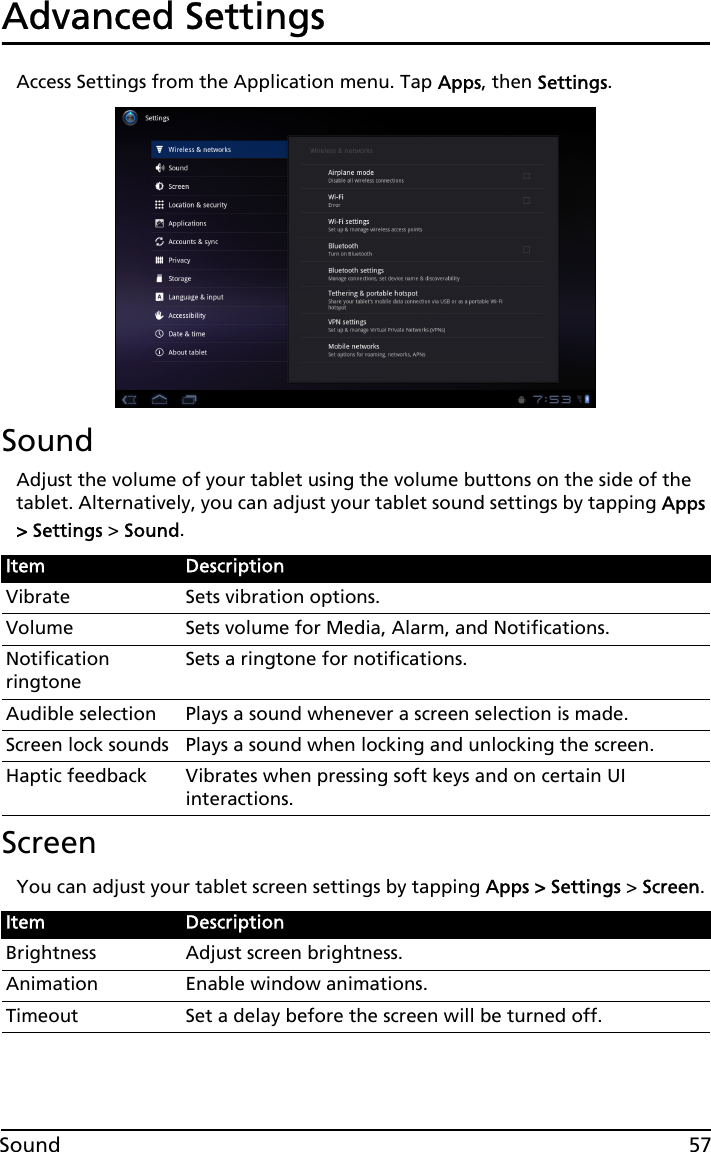 57SoundAdvanced SettingsAccess Settings from the Application menu. Tap Apps, then Settings.SoundAdjust the volume of your tablet using the volume buttons on the side of the tablet. Alternatively, you can adjust your tablet sound settings by tapping Apps &gt; Settings &gt; Sound.ScreenYou can adjust your tablet screen settings by tapping Apps &gt; Settings &gt; Screen.Item DescriptionVibrate Sets vibration options.Volume Sets volume for Media, Alarm, and Notifications.Notification ringtoneSets a ringtone for notifications.Audible selection Plays a sound whenever a screen selection is made.Screen lock sounds Plays a sound when locking and unlocking the screen.Haptic feedback Vibrates when pressing soft keys and on certain UI interactions.Item DescriptionBrightness Adjust screen brightness.Animation Enable window animations.Timeout Set a delay before the screen will be turned off.