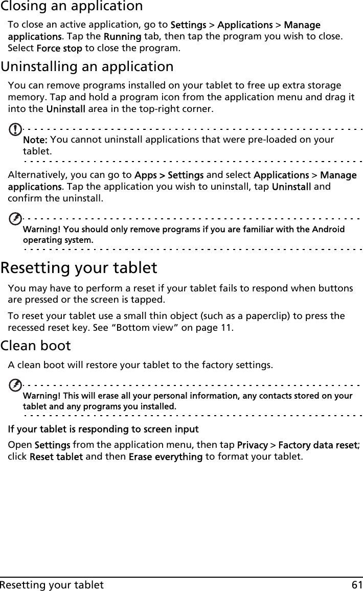 61Resetting your tabletClosing an applicationTo close an active application, go to Settings &gt; Applications &gt; Manage applications. Tap the Running tab, then tap the program you wish to close. Select Force stop to close the program.Uninstalling an applicationYou can remove programs installed on your tablet to free up extra storage memory. Tap and hold a program icon from the application menu and drag it into the Uninstall area in the top-right corner. Note: You cannot uninstall applications that were pre-loaded on your tablet.Alternatively, you can go to Apps &gt; Settings and select Applications &gt; Manage applications. Tap the application you wish to uninstall, tap Uninstall and confirm the uninstall.Warning! You should only remove programs if you are familiar with the Android operating system.Resetting your tabletYou may have to perform a reset if your tablet fails to respond when buttons are pressed or the screen is tapped.To reset your tablet use a small thin object (such as a paperclip) to press the recessed reset key. See “Bottom view” on page 11.Clean bootA clean boot will restore your tablet to the factory settings.Warning! This will erase all your personal information, any contacts stored on your tablet and any programs you installed.If your tablet is responding to screen inputOpen Settings from the application menu, then tap Privacy &gt; Factory data reset; click Reset tablet and then Erase everything to format your tablet.