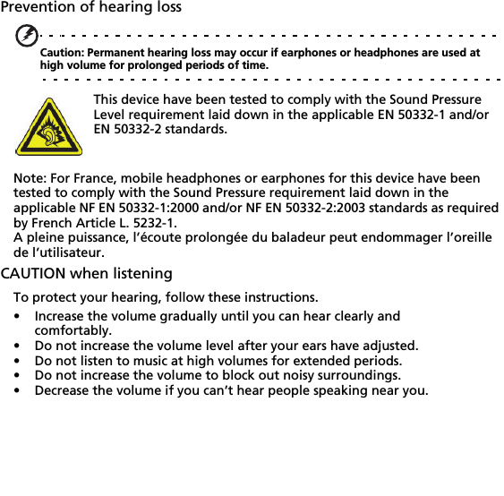 Prevention of hearing lossCaution: Permanent hearing loss may occur if earphones or headphones are used at high volume for prolonged periods of time.This device have been tested to comply with the Sound Pressure Level requirement laid down in the applicable EN 50332-1 and/or EN 50332-2 standards. Note: For France, mobile headphones or earphones for this device have been tested to comply with the Sound Pressure requirement laid down in the applicable NF EN 50332-1:2000 and/or NF EN 50332-2:2003 standards as required by French Article L. 5232-1.A pleine puissance, l’écoute prolongée du baladeur peut endommager l’oreille de l’utilisateur.CAUTION when listeningTo protect your hearing, follow these instructions.• Increase the volume gradually until you can hear clearly and comfortably.• Do not increase the volume level after your ears have adjusted.• Do not listen to music at high volumes for extended periods.• Do not increase the volume to block out noisy surroundings.• Decrease the volume if you can’t hear people speaking near you.