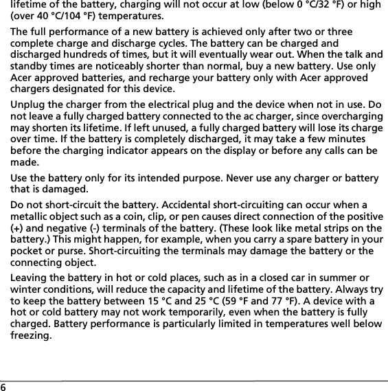 6lifetime of the battery, charging will not occur at low (below 0 °C/32 °F) or high (over 40 °C/104 °F) temperatures.The full performance of a new battery is achieved only after two or three complete charge and discharge cycles. The battery can be charged and discharged hundreds of times, but it will eventually wear out. When the talk and standby times are noticeably shorter than normal, buy a new battery. Use only Acer approved batteries, and recharge your battery only with Acer approved chargers designated for this device.Unplug the charger from the electrical plug and the device when not in use. Do not leave a fully charged battery connected to the ac charger, since overcharging may shorten its lifetime. If left unused, a fully charged battery will lose its charge over time. If the battery is completely discharged, it may take a few minutes before the charging indicator appears on the display or before any calls can be made.Use the battery only for its intended purpose. Never use any charger or battery that is damaged.Do not short-circuit the battery. Accidental short-circuiting can occur when a metallic object such as a coin, clip, or pen causes direct connection of the positive (+) and negative (-) terminals of the battery. (These look like metal strips on the battery.) This might happen, for example, when you carry a spare battery in your pocket or purse. Short-circuiting the terminals may damage the battery or the connecting object.Leaving the battery in hot or cold places, such as in a closed car in summer or winter conditions, will reduce the capacity and lifetime of the battery. Always try to keep the battery between 15 °C and 25 °C (59 °F and 77 °F). A device with a hot or cold battery may not work temporarily, even when the battery is fully charged. Battery performance is particularly limited in temperatures well below freezing.