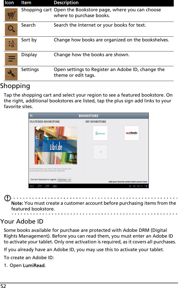 52ShoppingTap the shopping cart and select your region to see a featured bookstore. On the right, additional bookstores are listed, tap the plus sign add links to your favorite sites. Note: You must create a customer account before purchasing items from the featured bookstore. Your Adobe IDSome books available for purchase are protected with Adobe DRM (Digital Rights Management). Before you can read them, you must enter an Adobe ID to activate your tablet. Only one activation is required, as it covers all purchases. If you already have an Adobe ID, you may use this to activate your tablet.To create an Adobe ID: 1. Open LumiRead.Icon Item DescriptionShopping cart Open the Bookstore page, where you can choose where to purchase books.Search Search the Internet or your books for text.Sort byChange how books are organized on the bookshelves.Display Change how the books are shown.Settings Open settings to Register an Adobe ID, change the theme or edit tags.