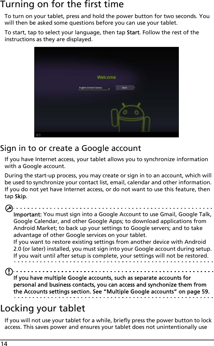 14Turning on for the first timeTo turn on your tablet, press and hold the power button for two seconds. You will then be asked some questions before you can use your tablet.To start, tap to select your language, then tap Start. Follow the rest of the instructions as they are displayed.Sign in to or create a Google accountIf you have Internet access, your tablet allows you to synchronize information with a Google account.During the start-up process, you may create or sign in to an account, which will be used to synchronize your contact list, email, calendar and other information. If you do not yet have Internet access, or do not want to use this feature, then tap Skip.Important: You must sign into a Google Account to use Gmail, Google Talk, Google Calendar, and other Google Apps; to download applications from Android Market; to back up your settings to Google servers; and to take advantage of other Google services on your tablet. If you want to restore existing settings from another device with Android 2.0 (or later) installed, you must sign into your Google account during setup. If you wait until after setup is complete, your settings will not be restored. If you have multiple Google accounts, such as separate accounts for personal and business contacts, you can access and synchonize them from the Accounts settings section. See “Multiple Google accounts” on page 59.Locking your tabletIf you will not use your tablet for a while, briefly press the power button to lock access. This saves power and ensures your tablet does not unintentionally use 