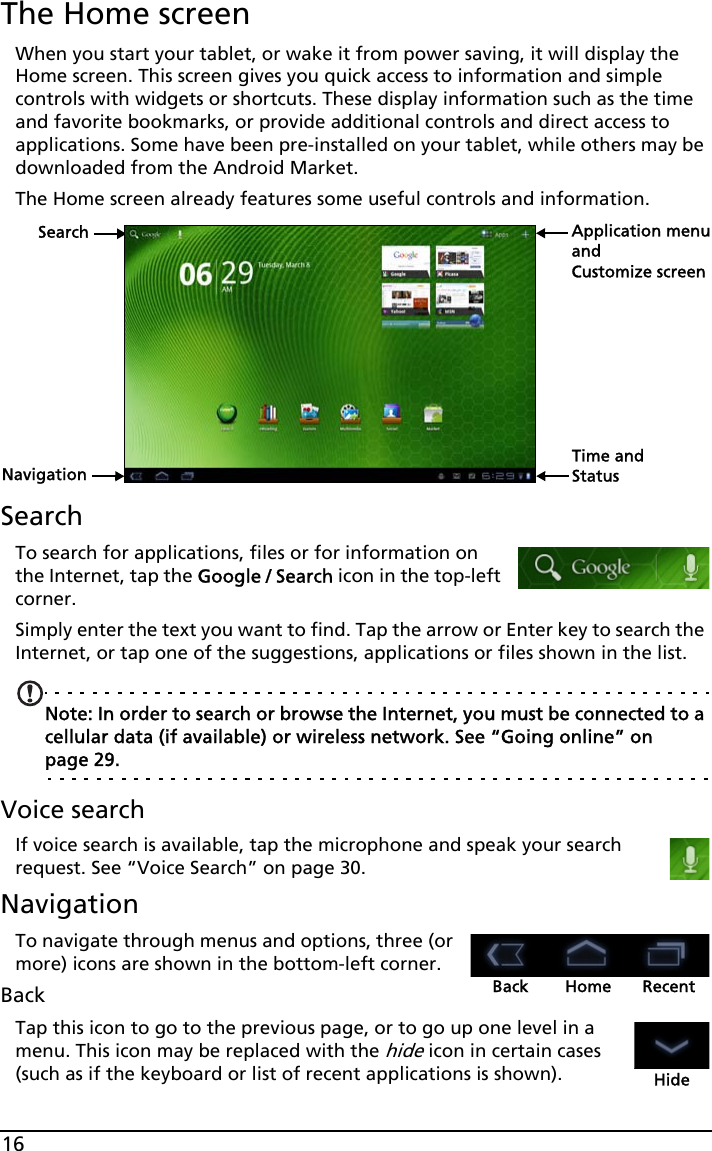 16The Home screenWhen you start your tablet, or wake it from power saving, it will display the Home screen. This screen gives you quick access to information and simple controls with widgets or shortcuts. These display information such as the time and favorite bookmarks, or provide additional controls and direct access to applications. Some have been pre-installed on your tablet, while others may be downloaded from the Android Market.The Home screen already features some useful controls and information.SearchNavigationApplication menuCustomize screenTime and StatusandSearchTo search for applications, files or for information on the Internet, tap the Google / Search icon in the top-left corner.Simply enter the text you want to find. Tap the arrow or Enter key to search the Internet, or tap one of the suggestions, applications or files shown in the list.Note: In order to search or browse the Internet, you must be connected to a cellular data (if available) or wireless network. See “Going online” on page 29.Voice searchIf voice search is available, tap the microphone and speak your search request. See “Voice Search” on page 30.NavigationBack Home RecentTo navigate through menus and options, three (or more) icons are shown in the bottom-left corner.BackTap this icon to go to the previous page, or to go up one level in a menu. This icon may be replaced with the hide icon in certain cases (such as if the keyboard or list of recent applications is shown). Hide