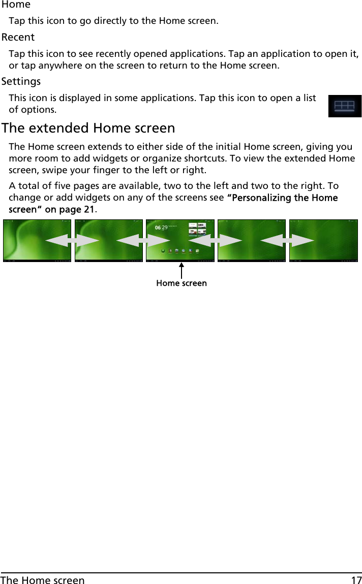 17The Home screenHomeTap this icon to go directly to the Home screen.RecentTap this icon to see recently opened applications. Tap an application to open it, or tap anywhere on the screen to return to the Home screen.SettingsThis icon is displayed in some applications. Tap this icon to open a list of options.The extended Home screenThe Home screen extends to either side of the initial Home screen, giving you more room to add widgets or organize shortcuts. To view the extended Home screen, swipe your finger to the left or right. A total of five pages are available, two to the left and two to the right. To change or add widgets on any of the screens see “Personalizing the Home screen“ on page 21.Home screen