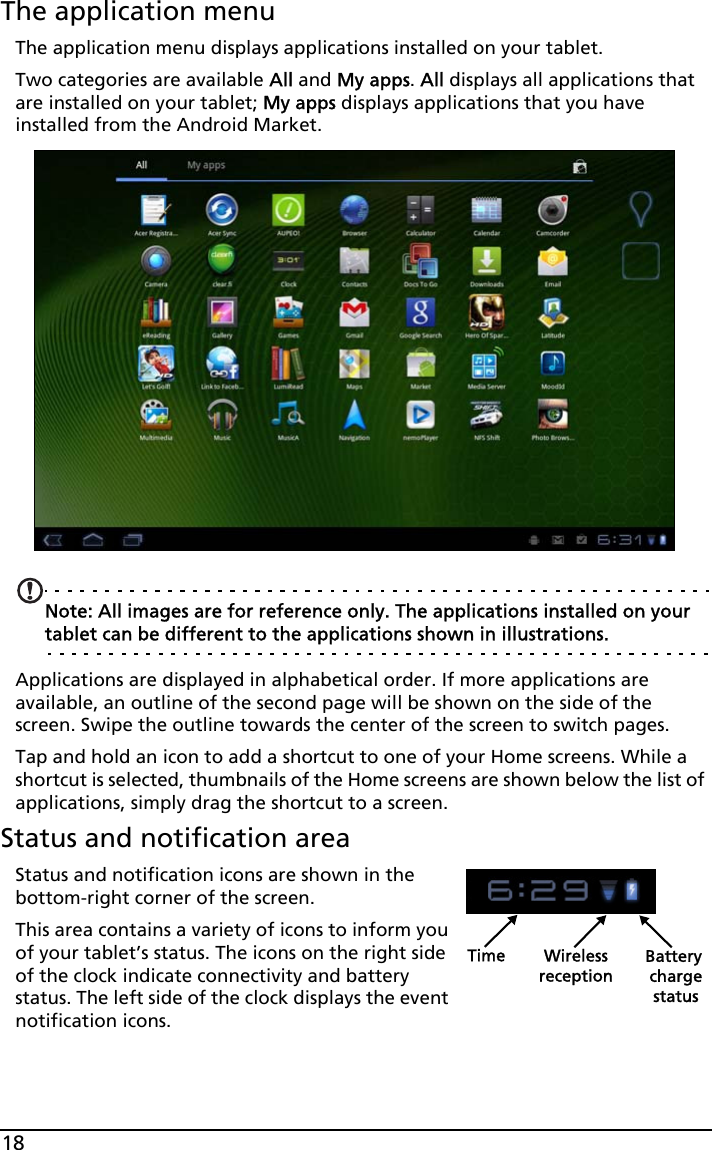 18The application menuThe application menu displays applications installed on your tablet. Two categories are available All and My apps. All displays all applications that are installed on your tablet; My apps displays applications that you have installed from the Android Market.Note: All images are for reference only. The applications installed on your tablet can be different to the applications shown in illustrations.Applications are displayed in alphabetical order. If more applications are available, an outline of the second page will be shown on the side of the screen. Swipe the outline towards the center of the screen to switch pages.Tap and hold an icon to add a shortcut to one of your Home screens. While a shortcut is selected, thumbnails of the Home screens are shown below the list of applications, simply drag the shortcut to a screen.Status and notification areaStatus and notification icons are shown in the bottom-right corner of the screen. Time Wireless Battery chargereceptionstatusThis area contains a variety of icons to inform you of your tablet’s status. The icons on the right side of the clock indicate connectivity and battery status. The left side of the clock displays the event notification icons. 