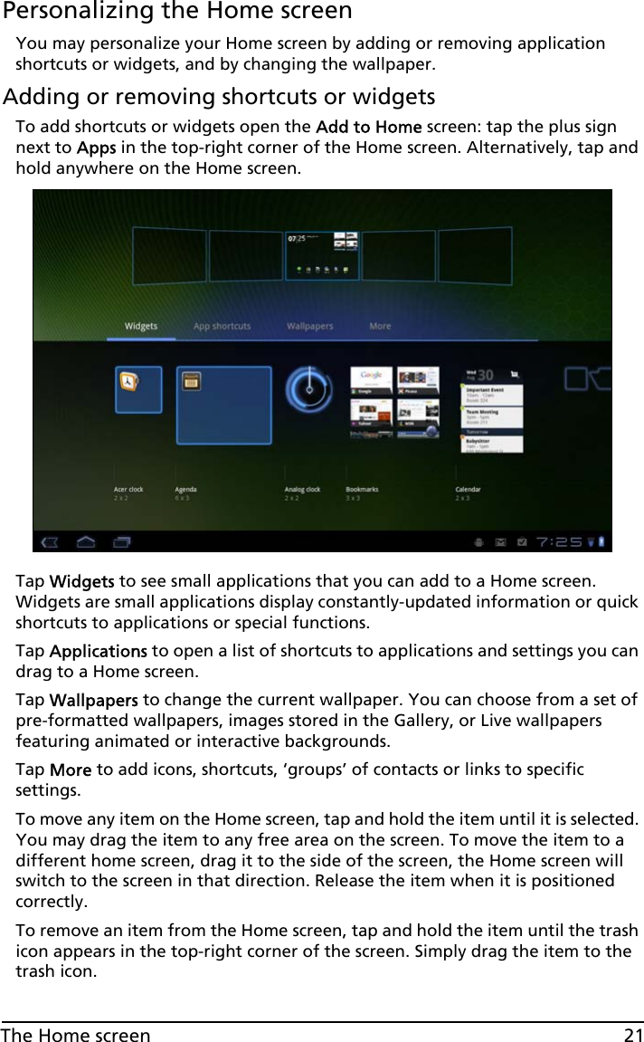 21The Home screenPersonalizing the Home screenYou may personalize your Home screen by adding or removing application shortcuts or widgets, and by changing the wallpaper.Adding or removing shortcuts or widgetsTo add shortcuts or widgets open the Add to Home screen: tap the plus sign next to Apps in the top-right corner of the Home screen. Alternatively, tap and hold anywhere on the Home screen.Tap Widgets to see small applications that you can add to a Home screen. Widgets are small applications display constantly-updated information or quick shortcuts to applications or special functions. Tap Applications to open a list of shortcuts to applications and settings you can drag to a Home screen.Tap Wallpapers to change the current wallpaper. You can choose from a set of pre-formatted wallpapers, images stored in the Gallery, or Live wallpapers featuring animated or interactive backgrounds. Tap More to add icons, shortcuts, ‘groups’ of contacts or links to specific settings.  To move any item on the Home screen, tap and hold the item until it is selected. You may drag the item to any free area on the screen. To move the item to a different home screen, drag it to the side of the screen, the Home screen will switch to the screen in that direction. Release the item when it is positioned correctly.To remove an item from the Home screen, tap and hold the item until the trash icon appears in the top-right corner of the screen. Simply drag the item to the trash icon.