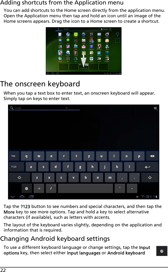 22Adding shortcuts from the Application menuYou can add shortcuts to the Home screen directly from the application menu. Open the Application menu then tap and hold an icon until an image of the Home screens appears. Drag the icon to a Home screen to create a shortcut.The onscreen keyboardWhen you tap a text box to enter text, an onscreen keyboard will appear. Simply tap on keys to enter text.Tap the ?123 button to see numbers and special characters, and then tap the More key to see more options. Tap and hold a key to select alternative characters (if available), such as letters with accents.The layout of the keyboard varies slightly, depending on the application and information that is required.Changing Android keyboard settingsTo use a different keyboard language or change settings, tap the Input options key, then select either Input languages or Android keyboard 