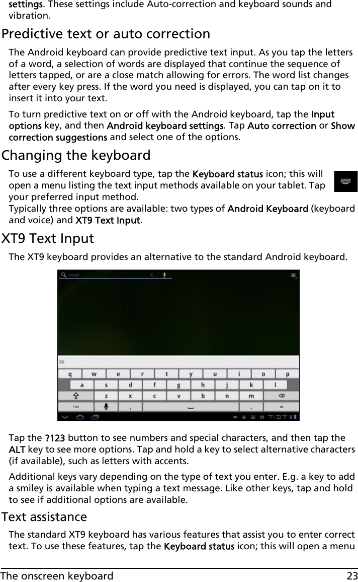 23The onscreen keyboardsettings. These settings include Auto-correction and keyboard sounds and vibration.Predictive text or auto correctionThe Android keyboard can provide predictive text input. As you tap the letters of a word, a selection of words are displayed that continue the sequence of letters tapped, or are a close match allowing for errors. The word list changes after every key press. If the word you need is displayed, you can tap on it to insert it into your text.To turn predictive text on or off with the Android keyboard, tap the Input options key, and then Android keyboard settings. Tap Auto correction or Show correction suggestions and select one of the options.Changing the keyboardTo use a different keyboard type, tap the Keyboard status icon; this will open a menu listing the text input methods available on your tablet. Tap your preferred input method.  Typically three options are available: two types of Android Keyboard (keyboard and voice) and XT9 Text Input.XT9 Text InputThe XT9 keyboard provides an alternative to the standard Android keyboard. Tap the ?123 button to see numbers and special characters, and then tap the ALT key to see more options. Tap and hold a key to select alternative characters (if available), such as letters with accents.Additional keys vary depending on the type of text you enter. E.g. a key to add a smiley is available when typing a text message. Like other keys, tap and hold to see if additional options are available.Text assistanceThe standard XT9 keyboard has various features that assist you to enter correct text. To use these features, tap the Keyboard status icon; this will open a menu 