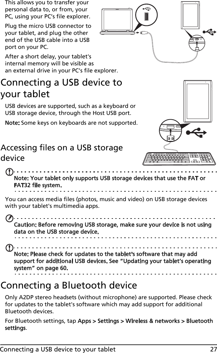 27Connecting a USB device to your tabletThis allows you to transfer your personal data to, or from, your PC, using your PC’s file explorer.Plug the micro USB connector to your tablet, and plug the other end of the USB cable into a USB port on your PC.After a short delay, your tablet&apos;s internal memory will be visible as an external drive in your PC’s file explorer.Connecting a USB device to your tabletUSB devices are supported, such as a keyboard or USB storage device, through the Host USB port.Note: Some keys on keyboards are not supported.  Accessing files on a USB storage deviceNote: Your tablet only supports USB storage devices that use the FAT or FAT32 file system.You can access media files (photos, music and video) on USB storage devices with your tablet&apos;s multimedia apps.Caution: Before removing USB storage, make sure your device is not using data on the USB storage device.Note: Please check for updates to the tablet&apos;s software that may add support for additional USB devices. See “Updating your tablet’s operating system” on page 60.Connecting a Bluetooth deviceOnly A2DP stereo headsets (without microphone) are supported. Please check for updates to the tablet&apos;s software which may add support for additional Bluetooth devices. For Bluetooth settings, tap Apps &gt; Settings &gt; Wireless &amp; networks &gt; Bluetooth settings. 