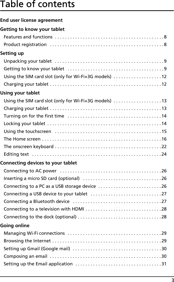 3Table of contentsEnd user license agreementGetting to know your tabletFeatures and functions  . . . . . . . . . . . . . . . . . . . . . . . . . . . . . . . . . . . . . . . . . . .8Product registration   . . . . . . . . . . . . . . . . . . . . . . . . . . . . . . . . . . . . . . . . . . . . .8Setting upUnpacking your tablet   . . . . . . . . . . . . . . . . . . . . . . . . . . . . . . . . . . . . . . . . . . . 9Getting to know your tablet   . . . . . . . . . . . . . . . . . . . . . . . . . . . . . . . . . . . . . .9Using the SIM card slot (only for Wi-Fi+3G models)  . . . . . . . . . . . . . . . . . . . 12Charging your tablet . . . . . . . . . . . . . . . . . . . . . . . . . . . . . . . . . . . . . . . . . . . .12Using your tabletUsing the SIM card slot (only for Wi-Fi+3G models)  . . . . . . . . . . . . . . . . . . . 13Charging your tablet . . . . . . . . . . . . . . . . . . . . . . . . . . . . . . . . . . . . . . . . . . . .13Turning on for the first time   . . . . . . . . . . . . . . . . . . . . . . . . . . . . . . . . . . . . . 14Locking your tablet  . . . . . . . . . . . . . . . . . . . . . . . . . . . . . . . . . . . . . . . . . . . . . 14Using the touchscreen   . . . . . . . . . . . . . . . . . . . . . . . . . . . . . . . . . . . . . . . . . .15The Home screen . . . . . . . . . . . . . . . . . . . . . . . . . . . . . . . . . . . . . . . . . . . . . . .16The onscreen keyboard . . . . . . . . . . . . . . . . . . . . . . . . . . . . . . . . . . . . . . . . . .22Editing text   . . . . . . . . . . . . . . . . . . . . . . . . . . . . . . . . . . . . . . . . . . . . . . . . . . .24Connecting devices to your tabletConnecting to AC power   . . . . . . . . . . . . . . . . . . . . . . . . . . . . . . . . . . . . . . . .26Inserting a micro SD card (optional)   . . . . . . . . . . . . . . . . . . . . . . . . . . . . . . .26Connecting to a PC as a USB storage device  . . . . . . . . . . . . . . . . . . . . . . . . .26Connecting a USB device to your tablet   . . . . . . . . . . . . . . . . . . . . . . . . . . . . 27Connecting a Bluetooth device   . . . . . . . . . . . . . . . . . . . . . . . . . . . . . . . . . . .27Connecting to a television with HDMI . . . . . . . . . . . . . . . . . . . . . . . . . . . . . .28Connecting to the dock (optional) . . . . . . . . . . . . . . . . . . . . . . . . . . . . . . . . . 28Going onlineManaging Wi-Fi connections  . . . . . . . . . . . . . . . . . . . . . . . . . . . . . . . . . . . . . 29Browsing the Internet . . . . . . . . . . . . . . . . . . . . . . . . . . . . . . . . . . . . . . . . . . .29Setting up Gmail (Google mail)  . . . . . . . . . . . . . . . . . . . . . . . . . . . . . . . . . . .30Composing an email  . . . . . . . . . . . . . . . . . . . . . . . . . . . . . . . . . . . . . . . . . . . .30Setting up the Email application  . . . . . . . . . . . . . . . . . . . . . . . . . . . . . . . . . .31