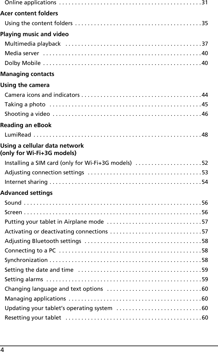 4Online applications  . . . . . . . . . . . . . . . . . . . . . . . . . . . . . . . . . . . . . . . . . . . . .31Acer content foldersUsing the content folders  . . . . . . . . . . . . . . . . . . . . . . . . . . . . . . . . . . . . . . . .35Playing music and videoMultimedia playback   . . . . . . . . . . . . . . . . . . . . . . . . . . . . . . . . . . . . . . . . . . .37Media server  . . . . . . . . . . . . . . . . . . . . . . . . . . . . . . . . . . . . . . . . . . . . . . . . . . 40Dolby Mobile  . . . . . . . . . . . . . . . . . . . . . . . . . . . . . . . . . . . . . . . . . . . . . . . . . . 40Managing contactsUsing the cameraCamera icons and indicators . . . . . . . . . . . . . . . . . . . . . . . . . . . . . . . . . . . . . . 44Taking a photo   . . . . . . . . . . . . . . . . . . . . . . . . . . . . . . . . . . . . . . . . . . . . . . . . 45Shooting a video  . . . . . . . . . . . . . . . . . . . . . . . . . . . . . . . . . . . . . . . . . . . . . . .46Reading an eBookLumiRead  . . . . . . . . . . . . . . . . . . . . . . . . . . . . . . . . . . . . . . . . . . . . . . . . . . . . .48Using a cellular data network  (only for Wi-Fi+3G models)Installing a SIM card (only for Wi-Fi+3G models)  . . . . . . . . . . . . . . . . . . . . .52Adjusting connection settings  . . . . . . . . . . . . . . . . . . . . . . . . . . . . . . . . . . . . 53Internet sharing . . . . . . . . . . . . . . . . . . . . . . . . . . . . . . . . . . . . . . . . . . . . . . . . 54Advanced settingsSound  . . . . . . . . . . . . . . . . . . . . . . . . . . . . . . . . . . . . . . . . . . . . . . . . . . . . . . . .56Screen . . . . . . . . . . . . . . . . . . . . . . . . . . . . . . . . . . . . . . . . . . . . . . . . . . . . . . . .56Putting your tablet in Airplane mode  . . . . . . . . . . . . . . . . . . . . . . . . . . . . . . 57Activating or deactivating connections  . . . . . . . . . . . . . . . . . . . . . . . . . . . . .57Adjusting Bluetooth settings  . . . . . . . . . . . . . . . . . . . . . . . . . . . . . . . . . . . . . 58Connecting to a PC  . . . . . . . . . . . . . . . . . . . . . . . . . . . . . . . . . . . . . . . . . . . . .58Synchronization . . . . . . . . . . . . . . . . . . . . . . . . . . . . . . . . . . . . . . . . . . . . . . . .58Setting the date and time   . . . . . . . . . . . . . . . . . . . . . . . . . . . . . . . . . . . . . . . 59Setting alarms  . . . . . . . . . . . . . . . . . . . . . . . . . . . . . . . . . . . . . . . . . . . . . . . . . 59Changing language and text options   . . . . . . . . . . . . . . . . . . . . . . . . . . . . . . 60Managing applications  . . . . . . . . . . . . . . . . . . . . . . . . . . . . . . . . . . . . . . . . . .60Updating your tablet’s operating system   . . . . . . . . . . . . . . . . . . . . . . . . . . .60Resetting your tablet   . . . . . . . . . . . . . . . . . . . . . . . . . . . . . . . . . . . . . . . . . . .60