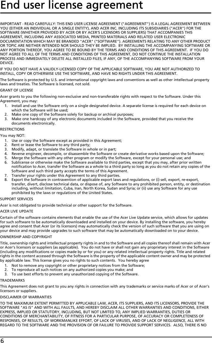 6End user license agreementIMPORTANT - READ CAREFULLY: THIS END USER LICENSE AGREEMENT (&quot;AGREEMENT&quot;) IS A LEGAL AGREEMENT BETWEEN YOU (EITHER AN INDIVIDUAL OR A SINGLE ENTITY), AND ACER INC. INCLUDING ITS SUBSIDIARIES (&quot;ACER&quot;) FOR THE SOFTWARE (WHETHER PROVIDED BY ACER OR BY ACER&apos;S LICENSORS OR SUPPLIERS) THAT ACCOMPANIES THIS AGREEMENT, INCLUDING ANY ASSOCIATED MEDIA, PRINTED MATERIALS AND RELATED USER ELECTRONIC DOCUMENTATION WHICH MAY BE BRANDED &quot;ACER&quot; (&quot;SOFTWARE&quot;). AGREEMENTS RELATING TO ANY OTHER PRODUCT OR TOPIC ARE NEITHER INTENDED NOR SHOULD THEY BE IMPLIED.  BY INSTALLING THE ACCOMPANYING SOFTWARE OR ANY PORTION THEREOF, YOU AGREE TO BE BOUND BY THE TERMS AND CONDITIONS OF THIS AGREEMENT.  IF YOU DO NOT AGREE TO ALL OF THE TERMS AND CONDITIONS OF THIS AGREEMENT, DO NOT CONTINUE THE INSTALLATION PROCESS AND IMMEDIATELY DELETE ALL INSTALLED FILES, IF ANY, OF THE ACCOMPANYING SOFTWARE FROM YOUR DEVICE.IF YOU DO NOT HAVE A VALIDLY-LICENSED COPY OF THE APPLICABLE SOFTWARE, YOU ARE NOT AUTHORIZED TO INSTALL, COPY OR OTHERWISE USE THE SOFTWARE, AND HAVE NO RIGHTS UNDER THIS AGREEMENT.The Software is protected by U.S. and international copyright laws and conventions as well as other intellectual property laws and treaties. The Software is licensed, not sold.GRANT OF LICENSEAcer grants to you the following non-exclusive and non-transferable rights with respect to the Software. Under this Agreement, you may:1. Install and use the Software only on a single designated device. A separate license is required for each device on which the Software will be used;2. Make one copy of the Software solely for backup or archival purposes;3. Make one hardcopy of any electronic documents included in the Software, provided that you receive the documents electronically.RESTRICTIONSYou may NOT:1. Use or copy the Software except as provided in this Agreement;2. Rent or lease the Software to any third party;3. Modify, adapt, or translate the Software in whole or in part;4. Reverse engineer, decompile, or disassemble the Software or create derivative works based upon the Software;5. Merge the Software with any other program or modify the Software, except for your personal use; and6. Sublicense or otherwise make the Software available to third parties, except that you may, after prior written notification to Acer, transfer the Software as a whole to a third party so long as you do not retain any copies of the Software and such third party accepts the terms of this Agreement.7. Transfer your rights under this Agreement to any third parties.8. Export the Software in contravention of applicable export laws and regulations, or (i) sell, export, re-export, transfer, divert, disclose technical data, or dispose of, any Software to any prohibited person, entity, or destination including, without limitation, Cuba, Iran, North Korea, Sudan and Syria; or (ii) use any Software for any use prohibited by the laws or regulations of the United States.SUPPORT SERVICESAcer is not obligated to provide technical or other support for the Software.ACER LIVE UPDATECertain of the software contains elements that enable the use of the Acer Live Update service, which allows for updates for such software to be automatically downloaded and installed on your device. By installing the software, you hereby agree and consent that Acer (or its licensors) may automatically check the version of such software that you are using on your device and may provide upgrades to such software that may be automatically downloaded on to your device.OWNERSHIP AND COPYRIGHTTitle, ownership rights and intellectual property rights in and to the Software and all copies thereof shall remain with Acer or Acer&apos;s licensors or suppliers (as applicable).  You do not have or shall not gain any proprietary interest in the Software (including any modifications or copies made by or for you) or any related intellectual property rights. Title and related rights in the content accessed through the Software is the property of the applicable content owner and may be protected by applicable law. This license gives you no rights to such contents.  You hereby agree1. Not to remove any copyright or other proprietary notices from the Software;2. To reproduce all such notices on any authorized copies you make; and3. To use best efforts to prevent any unauthorized copying of the Software.TRADEMARKSThis Agreement does not grant to you any rights in connection with any trademarks or service marks of Acer or of Acer&apos;s licensors or suppliers.DISCLAIMER OF WARRANTIESTO THE MAXIMUM EXTENT PERMITTED BY APPLICABLE LAW, ACER, ITS SUPPLIERS, AND ITS LICENSORS, PROVIDE THE SOFTWARE &quot;AS IS&quot; AND WITH ALL FAULTS, AND HEREBY DISCLAIM ALL OTHER WARRANTIES AND CONDITIONS, EITHER EXPRESS, IMPLIED OR STATUTORY, INCLUDING, BUT NOT LIMITED TO, ANY IMPLIED WARRANTIES, DUTIES OR CONDITIONS OF MERCHANTABILITY, OF FITNESS FOR A PARTICULAR PURPOSE, OF ACCURACY OR COMPLETENESS OF RESPONSES, OF RESULTS, OF WORKMANLIKE EFFORT, OF LACK OF VIRUSES, AND OF LACK OF NEGLIGENCE, ALL WITH REGARD TO THE SOFTWARE AND THE PROVISION OF OR FAILURE TO PROVIDE SUPPORT SERVICES.  ALSO, THERE IS NO 