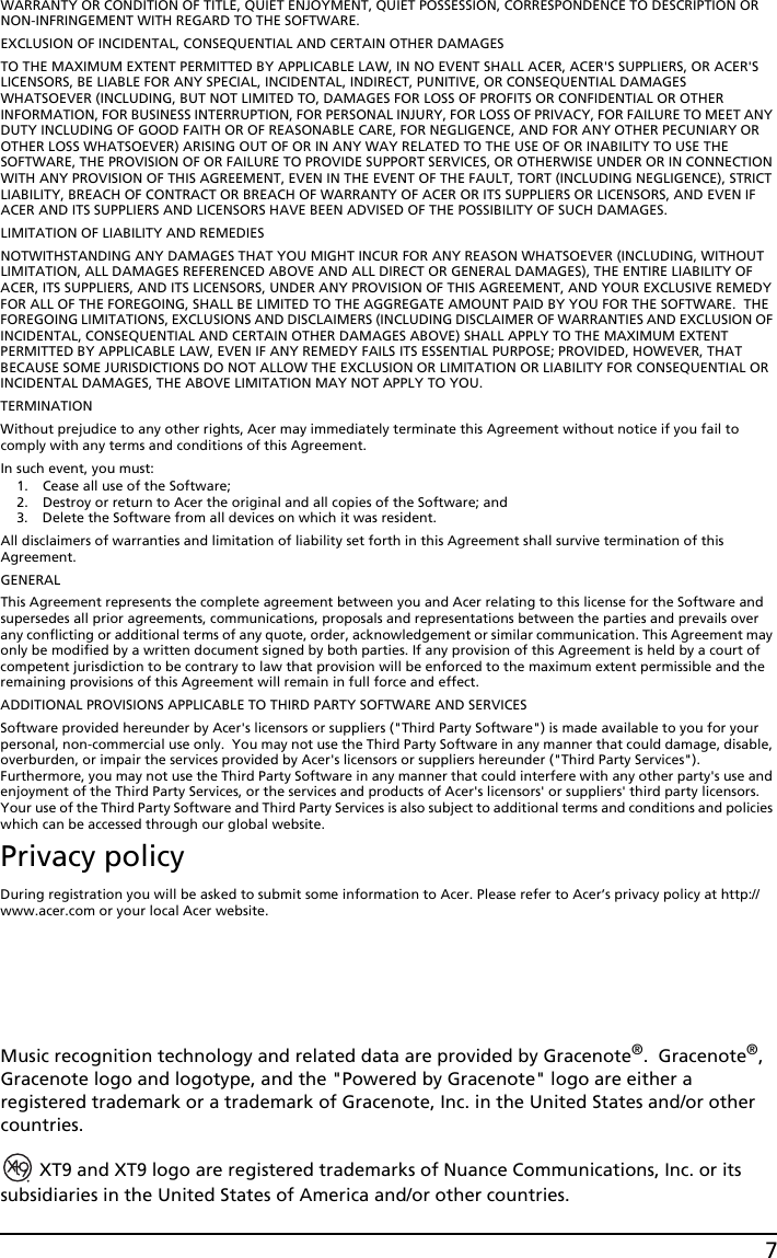 7WARRANTY OR CONDITION OF TITLE, QUIET ENJOYMENT, QUIET POSSESSION, CORRESPONDENCE TO DESCRIPTION OR NON-INFRINGEMENT WITH REGARD TO THE SOFTWARE.EXCLUSION OF INCIDENTAL, CONSEQUENTIAL AND CERTAIN OTHER DAMAGESTO THE MAXIMUM EXTENT PERMITTED BY APPLICABLE LAW, IN NO EVENT SHALL ACER, ACER&apos;S SUPPLIERS, OR ACER&apos;S LICENSORS, BE LIABLE FOR ANY SPECIAL, INCIDENTAL, INDIRECT, PUNITIVE, OR CONSEQUENTIAL DAMAGES WHATSOEVER (INCLUDING, BUT NOT LIMITED TO, DAMAGES FOR LOSS OF PROFITS OR CONFIDENTIAL OR OTHER INFORMATION, FOR BUSINESS INTERRUPTION, FOR PERSONAL INJURY, FOR LOSS OF PRIVACY, FOR FAILURE TO MEET ANY DUTY INCLUDING OF GOOD FAITH OR OF REASONABLE CARE, FOR NEGLIGENCE, AND FOR ANY OTHER PECUNIARY OR OTHER LOSS WHATSOEVER) ARISING OUT OF OR IN ANY WAY RELATED TO THE USE OF OR INABILITY TO USE THE SOFTWARE, THE PROVISION OF OR FAILURE TO PROVIDE SUPPORT SERVICES, OR OTHERWISE UNDER OR IN CONNECTION WITH ANY PROVISION OF THIS AGREEMENT, EVEN IN THE EVENT OF THE FAULT, TORT (INCLUDING NEGLIGENCE), STRICT LIABILITY, BREACH OF CONTRACT OR BREACH OF WARRANTY OF ACER OR ITS SUPPLIERS OR LICENSORS, AND EVEN IF ACER AND ITS SUPPLIERS AND LICENSORS HAVE BEEN ADVISED OF THE POSSIBILITY OF SUCH DAMAGES.LIMITATION OF LIABILITY AND REMEDIESNOTWITHSTANDING ANY DAMAGES THAT YOU MIGHT INCUR FOR ANY REASON WHATSOEVER (INCLUDING, WITHOUT LIMITATION, ALL DAMAGES REFERENCED ABOVE AND ALL DIRECT OR GENERAL DAMAGES), THE ENTIRE LIABILITY OF ACER, ITS SUPPLIERS, AND ITS LICENSORS, UNDER ANY PROVISION OF THIS AGREEMENT, AND YOUR EXCLUSIVE REMEDY FOR ALL OF THE FOREGOING, SHALL BE LIMITED TO THE AGGREGATE AMOUNT PAID BY YOU FOR THE SOFTWARE.  THE FOREGOING LIMITATIONS, EXCLUSIONS AND DISCLAIMERS (INCLUDING DISCLAIMER OF WARRANTIES AND EXCLUSION OF INCIDENTAL, CONSEQUENTIAL AND CERTAIN OTHER DAMAGES ABOVE) SHALL APPLY TO THE MAXIMUM EXTENT PERMITTED BY APPLICABLE LAW, EVEN IF ANY REMEDY FAILS ITS ESSENTIAL PURPOSE; PROVIDED, HOWEVER, THAT BECAUSE SOME JURISDICTIONS DO NOT ALLOW THE EXCLUSION OR LIMITATION OR LIABILITY FOR CONSEQUENTIAL OR INCIDENTAL DAMAGES, THE ABOVE LIMITATION MAY NOT APPLY TO YOU. TERMINATIONWithout prejudice to any other rights, Acer may immediately terminate this Agreement without notice if you fail to comply with any terms and conditions of this Agreement.In such event, you must:1. Cease all use of the Software;2. Destroy or return to Acer the original and all copies of the Software; and3. Delete the Software from all devices on which it was resident.All disclaimers of warranties and limitation of liability set forth in this Agreement shall survive termination of this Agreement.GENERALThis Agreement represents the complete agreement between you and Acer relating to this license for the Software and supersedes all prior agreements, communications, proposals and representations between the parties and prevails over any conflicting or additional terms of any quote, order, acknowledgement or similar communication. This Agreement may only be modified by a written document signed by both parties. If any provision of this Agreement is held by a court of competent jurisdiction to be contrary to law that provision will be enforced to the maximum extent permissible and the remaining provisions of this Agreement will remain in full force and effect.ADDITIONAL PROVISIONS APPLICABLE TO THIRD PARTY SOFTWARE AND SERVICESSoftware provided hereunder by Acer&apos;s licensors or suppliers (&quot;Third Party Software&quot;) is made available to you for your personal, non-commercial use only.  You may not use the Third Party Software in any manner that could damage, disable, overburden, or impair the services provided by Acer&apos;s licensors or suppliers hereunder (&quot;Third Party Services&quot;). Furthermore, you may not use the Third Party Software in any manner that could interfere with any other party&apos;s use and enjoyment of the Third Party Services, or the services and products of Acer&apos;s licensors&apos; or suppliers&apos; third party licensors. Your use of the Third Party Software and Third Party Services is also subject to additional terms and conditions and policies which can be accessed through our global website.Privacy policyDuring registration you will be asked to submit some information to Acer. Please refer to Acer’s privacy policy at http://www.acer.com or your local Acer website.Music recognition technology and related data are provided by Gracenote®.  Gracenote®, Gracenote logo and logotype, and the &quot;Powered by Gracenote&quot; logo are either a registered trademark or a trademark of Gracenote, Inc. in the United States and/or other countries. XT9 and XT9 logo are registered trademarks of Nuance Communications, Inc. or its subsidiaries in the United States of America and/or other countries.