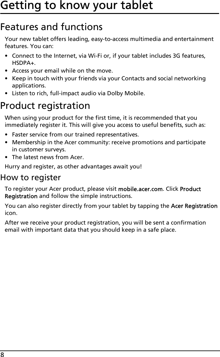 8Getting to know your tabletFeatures and functionsYour new tablet offers leading, easy-to-access multimedia and entertainment features. You can:• Connect to the Internet, via Wi-Fi or, if your tablet includes 3G features, HSDPA+.• Access your email while on the move.• Keep in touch with your friends via your Contacts and social networking applications.• Listen to rich, full-impact audio via Dolby Mobile.Product registrationWhen using your product for the first time, it is recommended that you immediately register it. This will give you access to useful benefits, such as:• Faster service from our trained representatives.• Membership in the Acer community: receive promotions and participate in customer surveys.• The latest news from Acer.Hurry and register, as other advantages await you!How to registerTo register your Acer product, please visit mobile.acer.com. Click Product Registration and follow the simple instructions. You can also register directly from your tablet by tapping the Acer Registration icon.After we receive your product registration, you will be sent a confirmation email with important data that you should keep in a safe place.