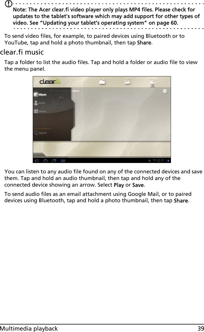 39Multimedia playbackNote: The Acer clear.fi video player only plays MP4 files. Please check for updates to the tablet&apos;s software which may add support for other types of video. See “Updating your tablet’s operating system” on page 60.To send video files, for example, to paired devices using Bluetooth or to YouTube, tap and hold a photo thumbnail, then tap Share.clear.fi musicTap a folder to list the audio files. Tap and hold a folder or audio file to view the menu panel.You can listen to any audio file found on any of the connected devices and save them. Tap and hold an audio thumbnail, then tap and hold any of the connected device showing an arrow. Select Play or Save.To send audio files as an email attachment using Google Mail, or to paired devices using Bluetooth, tap and hold a photo thumbnail, then tap Share.