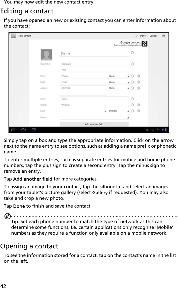 42You may now edit the new contact entry.Editing a contactIf you have opened an new or existing contact you can enter information about the contact:Simply tap on a box and type the appropriate information. Click on the arrow next to the name entry to see options, such as adding a name prefix or phonetic name.To enter multiple entries, such as separate entries for mobile and home phone numbers, tap the plus sign to create a second entry. Tap the minus sign to remove an entry.Tap Add another field for more categories.To assign an image to your contact, tap the silhouette and select an images from your tablet’s picture gallery (select Gallery if requested). You may also take and crop a new photo.Tap Done to finish and save the contact.Tip: Set each phone number to match the type of network as this can determine some functions. I.e. certain applications only recognise ‘Mobile’ numbers as they require a function only available on a mobile network.Opening a contactTo see the information stored for a contact, tap on the contact’s name in the list on the left. 