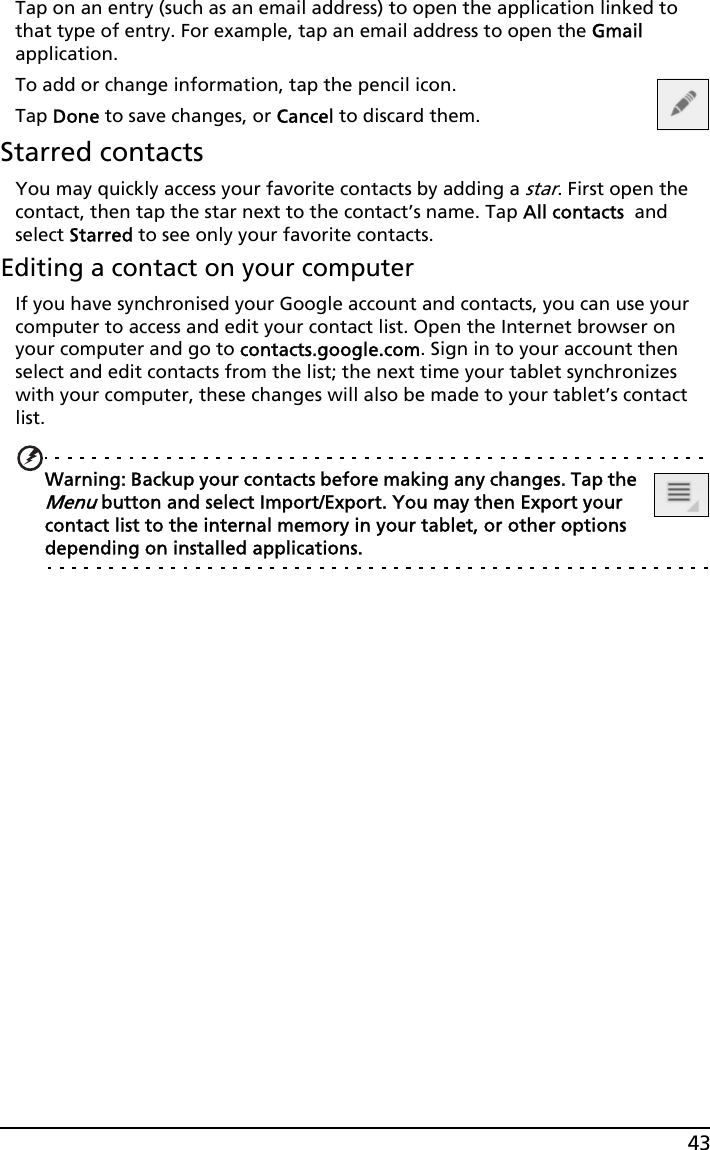 43Tap on an entry (such as an email address) to open the application linked to that type of entry. For example, tap an email address to open the Gmail application.To add or change information, tap the pencil icon.Tap Done to save changes, or Cancel to discard them.Starred contactsYou may quickly access your favorite contacts by adding a star. First open the contact, then tap the star next to the contact’s name. Tap All contacts  and select Starred to see only your favorite contacts.Editing a contact on your computerIf you have synchronised your Google account and contacts, you can use your computer to access and edit your contact list. Open the Internet browser on your computer and go to contacts.google.com. Sign in to your account then select and edit contacts from the list; the next time your tablet synchronizes with your computer, these changes will also be made to your tablet’s contact list.Warning: Backup your contacts before making any changes. Tap the Menu button and select Import/Export. You may then Export your contact list to the internal memory in your tablet, or other options depending on installed applications.