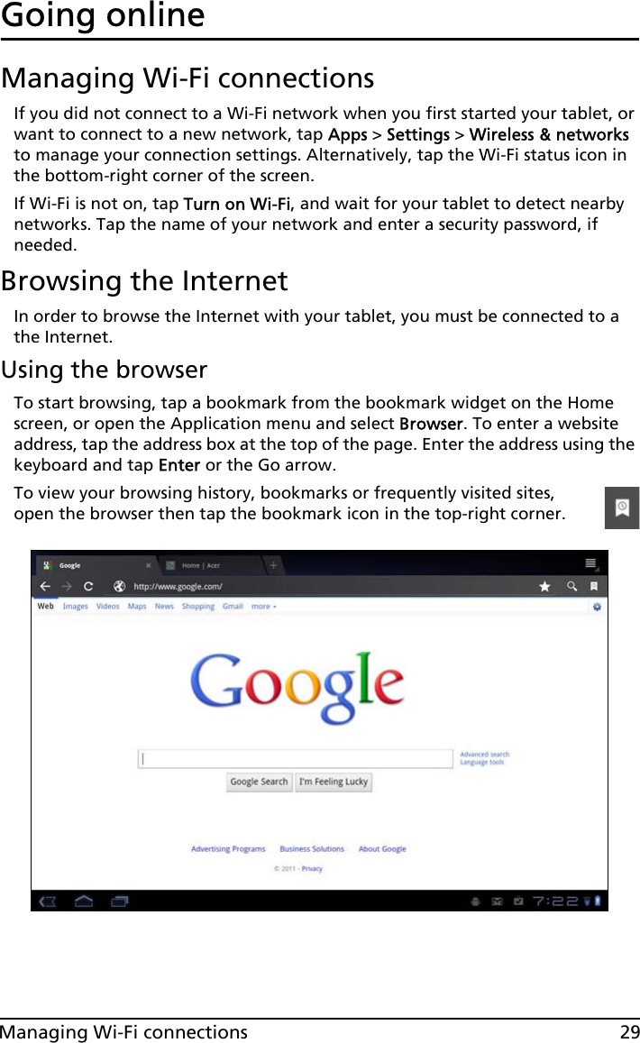 29Managing Wi-Fi connectionsGoing onlineManaging Wi-Fi connectionsIf you did not connect to a Wi-Fi network when you first started your tablet, or want to connect to a new network, tap Apps &gt; Settings &gt; Wireless &amp; networks to manage your connection settings. Alternatively, tap the Wi-Fi status icon in the bottom-right corner of the screen.If Wi-Fi is not on, tap Turn on Wi-Fi, and wait for your tablet to detect nearby networks. Tap the name of your network and enter a security password, if needed. Browsing the InternetIn order to browse the Internet with your tablet, you must be connected to a the Internet.Using the browserTo start browsing, tap a bookmark from the bookmark widget on the Home screen, or open the Application menu and select Browser. To enter a website address, tap the address box at the top of the page. Enter the address using the keyboard and tap Enter or the Go arrow.To view your browsing history, bookmarks or frequently visited sites, open the browser then tap the bookmark icon in the top-right corner. 
