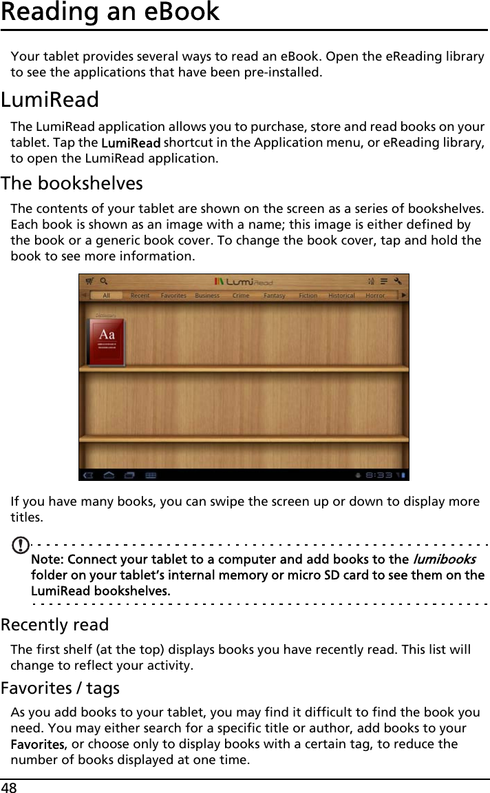 48Reading an eBookYour tablet provides several ways to read an eBook. Open the eReading library to see the applications that have been pre-installed.LumiReadThe LumiRead application allows you to purchase, store and read books on your tablet. Tap the LumiRead shortcut in the Application menu, or eReading library, to open the LumiRead application.The bookshelvesThe contents of your tablet are shown on the screen as a series of bookshelves. Each book is shown as an image with a name; this image is either defined by the book or a generic book cover. To change the book cover, tap and hold the book to see more information.If you have many books, you can swipe the screen up or down to display more titles. Note: Connect your tablet to a computer and add books to the lumibooks folder on your tablet’s internal memory or micro SD card to see them on the LumiRead bookshelves.Recently readThe first shelf (at the top) displays books you have recently read. This list will change to reflect your activity.Favorites / tagsAs you add books to your tablet, you may find it difficult to find the book you need. You may either search for a specific title or author, add books to your Favorites, or choose only to display books with a certain tag, to reduce the number of books displayed at one time.