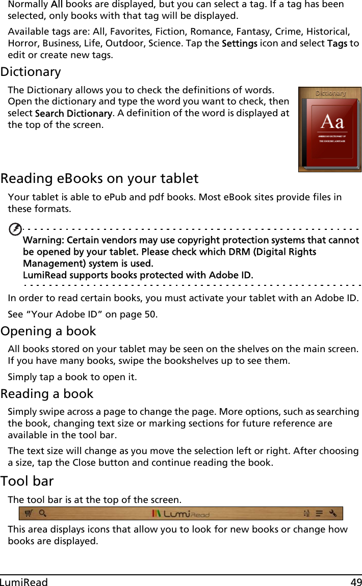 49LumiReadNormally All books are displayed, but you can select a tag. If a tag has been selected, only books with that tag will be displayed. Available tags are: All, Favorites, Fiction, Romance, Fantasy, Crime, Historical, Horror, Business, Life, Outdoor, Science. Tap the Settings icon and select Tags to edit or create new tags.DictionaryThe Dictionary allows you to check the definitions of words. Open the dictionary and type the word you want to check, then select Search Dictionary. A definition of the word is displayed at the top of the screen.   Reading eBooks on your tabletYour tablet is able to ePub and pdf books. Most eBook sites provide files in these formats.Warning: Certain vendors may use copyright protection systems that cannot be opened by your tablet. Please check which DRM (Digital Rights Management) system is used. LumiRead supports books protected with Adobe ID.In order to read certain books, you must activate your tablet with an Adobe ID. See “Your Adobe ID” on page 50.Opening a bookAll books stored on your tablet may be seen on the shelves on the main screen. If you have many books, swipe the bookshelves up to see them.Simply tap a book to open it.Reading a bookSimply swipe across a page to change the page. More options, such as searching the book, changing text size or marking sections for future reference are available in the tool bar.The text size will change as you move the selection left or right. After choosing a size, tap the Close button and continue reading the book.Tool barThe tool bar is at the top of the screen. This area displays icons that allow you to look for new books or change how books are displayed. 