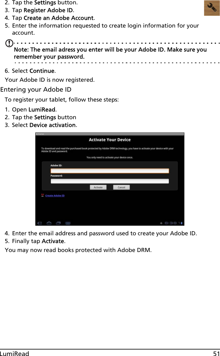 51LumiRead2. Tap the Settings button.3. Tap Register Adobe ID.4. Tap Create an Adobe Account.5. Enter the information requested to create login information for your account. Note: The email adress you enter will be your Adobe ID. Make sure you remember your password.6. Select Continue.Your Adobe ID is now registered. Entering your Adobe IDTo register your tablet, follow these steps:1. Open LumiRead.2. Tap the Settings button3. Select Device activation.4. Enter the email address and password used to create your Adobe ID. 5. Finally tap Activate.You may now read books protected with Adobe DRM.