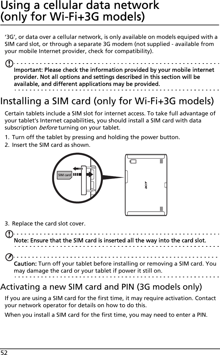 52Using a cellular data network  (only for Wi-Fi+3G models)‘3G’, or data over a cellular network, is only available on models equiped with a SIM card slot, or through a separate 3G modem (not supplied - available from your mobile Internet provider, check for compatibility). Important: Please check the information provided by your mobile internet provider. Not all options and settings described in this section will be available, and different applications may be provided.Installing a SIM card (only for Wi-Fi+3G models)Certain tablets include a SIM slot for internet access. To take full advantage of your tablet’s Internet capabilities, you should install a SIM card with data subscription before turning on your tablet. 1. Turn off the tablet by pressing and holding the power button.2. Insert the SIM card as shown.SIM card3. Replace the card slot cover.Note: Ensure that the SIM card is inserted all the way into the card slot.Caution: Turn off your tablet before installing or removing a SIM card. You may damage the card or your tablet if power it still on.Activating a new SIM card and PIN (3G models only)If you are using a SIM card for the first time, it may require activation. Contact your network operator for details on how to do this.When you install a SIM card for the first time, you may need to enter a PIN.