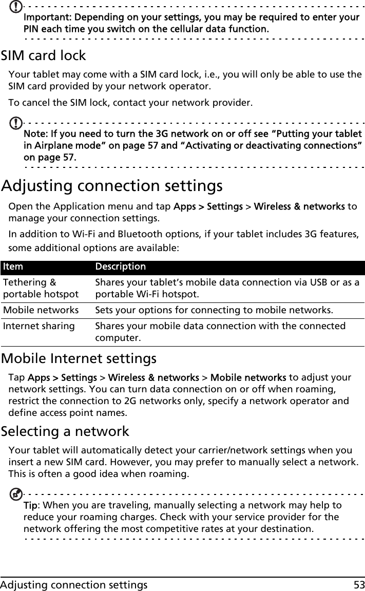 53Adjusting connection settingsImportant: Depending on your settings, you may be required to enter your PIN each time you switch on the cellular data function.SIM card lockYour tablet may come with a SIM card lock, i.e., you will only be able to use the SIM card provided by your network operator.To cancel the SIM lock, contact your network provider.Note: If you need to turn the 3G network on or off see “Putting your tablet in Airplane mode” on page 57 and “Activating or deactivating connections” on page 57.Adjusting connection settingsOpen the Application menu and tap Apps &gt; Settings &gt; Wireless &amp; networks to manage your connection settings.In addition to Wi-Fi and Bluetooth options, if your tablet includes 3G features, some additional options are available:Mobile Internet settingsTap Apps &gt; Settings &gt; Wireless &amp; networks &gt; Mobile networks to adjust your network settings. You can turn data connection on or off when roaming, restrict the connection to 2G networks only, specify a network operator and define access point names. Selecting a networkYour tablet will automatically detect your carrier/network settings when you insert a new SIM card. However, you may prefer to manually select a network. This is often a good idea when roaming.Tip: When you are traveling, manually selecting a network may help to reduce your roaming charges. Check with your service provider for the network offering the most competitive rates at your destination.Item DescriptionTethering &amp; portable hotspotShares your tablet’s mobile data connection via USB or as a portable Wi-Fi hotspot.Mobile networks Sets your options for connecting to mobile networks.Internet sharing Shares your mobile data connection with the connected computer.