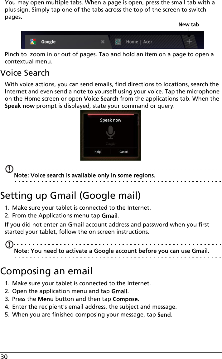 30You may open multiple tabs. When a page is open, press the small tab with a plus sign. Simply tap one of the tabs across the top of the screen to switch pages. New tabPinch to  zoom in or out of pages. Tap and hold an item on a page to open a contextual menu.Voice SearchWith voice actions, you can send emails, find directions to locations, search the Internet and even send a note to yourself using your voice. Tap the microphone on the Home screen or open Voice Search from the applications tab. When the Speak now prompt is displayed, state your command or query.Note: Voice search is available only in some regions.Setting up Gmail (Google mail)1. Make sure your tablet is connected to the Internet.2. From the Applications menu tap Gmail.If you did not enter an Gmail account address and password when you first started your tablet, follow the on screen instructions.Note: You need to activate a Google account before you can use Gmail.Composing an email1. Make sure your tablet is connected to the Internet.2. Open the application menu and tap Gmail.3. Press the Menu button and then tap Compose.4. Enter the recipient&apos;s email address, the subject and message.5. When you are finished composing your message, tap Send.