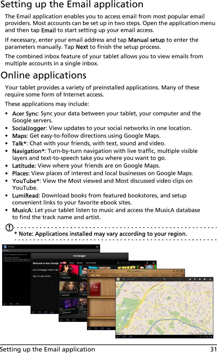 31Setting up the Email applicationSetting up the Email applicationThe Email application enables you to access email from most popular email providers. Most accounts can be set up in two steps. Open the application menu and then tap Email to start setting up your email access.If necessary, enter your email address and tap Manual setup to enter the parameters manually. Tap Next to finish the setup process.The combined inbox feature of your tablet allows you to view emails from multiple accounts in a single inbox.Online applicationsYour tablet provides a variety of preinstalled applications. Many of these require some form of Internet access. These applications may include:•Acer Sync: Sync your data between your tablet, your computer and the Google servers.•SocialJogger: View updates to your social networks in one location.•Maps: Get easy-to-follow directions using Google Maps.•Talk*: Chat with your friends, with text, sound and video.•Navigation*: Turn-by-turn navigation with live traffic, multiple visible layers and text-to-speech take you where you want to go.• Latitude: View where your friends are on Google Maps.•Places: View places of interest and local businesses on Google Maps.•YouTube*: View the Most viewed and Most discussed video clips on YouTube.•LumiRead: Download books from featured bookstores, and setup convenient links to your favorite ebook sites.•MusicA: Let your tablet listen to music and access the MusicA database to find the track name and artist.* Note: Applications installed may vary according to your region.