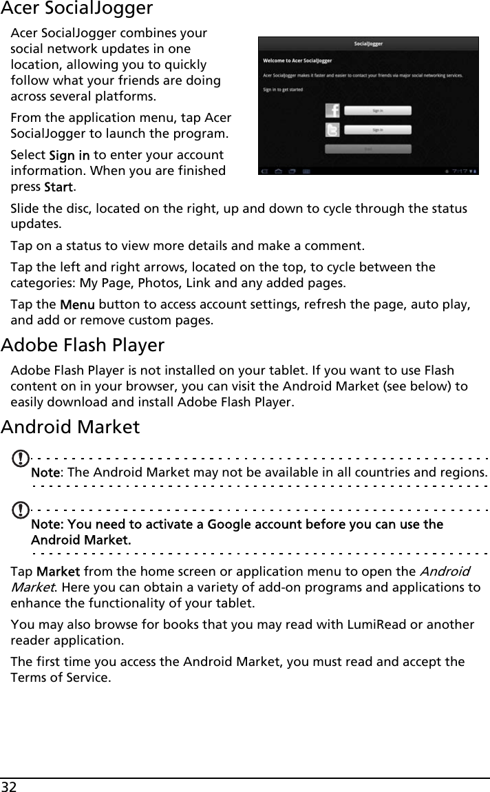 32Acer SocialJoggerAcer SocialJogger combines your social network updates in one location, allowing you to quickly follow what your friends are doing across several platforms.From the application menu, tap Acer SocialJogger to launch the program.Select Sign in to enter your account information. When you are finished press Start.Slide the disc, located on the right, up and down to cycle through the status updates. Tap on a status to view more details and make a comment.Tap the left and right arrows, located on the top, to cycle between the categories: My Page, Photos, Link and any added pages.Tap the Menu button to access account settings, refresh the page, auto play, and add or remove custom pages.Adobe Flash PlayerAdobe Flash Player is not installed on your tablet. If you want to use Flash content on in your browser, you can visit the Android Market (see below) to easily download and install Adobe Flash Player. Android MarketNote: The Android Market may not be available in all countries and regions.Note: You need to activate a Google account before you can use the Android Market.Tap Market from the home screen or application menu to open the Android Market. Here you can obtain a variety of add-on programs and applications to enhance the functionality of your tablet. You may also browse for books that you may read with LumiRead or another reader application.The first time you access the Android Market, you must read and accept the Terms of Service.