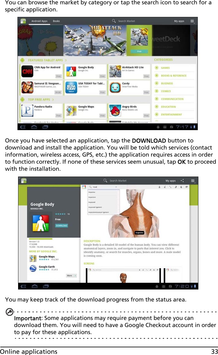 33Online applicationsYou can browse the market by category or tap the search icon to search for a specific application.Once you have selected an application, tap the DOWNLOAD button to download and install the application. You will be told which services (contact information, wireless access, GPS, etc.) the application requires access in order to function correctly. If none of these services seem unusual, tap OK to proceed with the installation.You may keep track of the download progress from the status area.Important: Some applications may require payment before you can download them. You will need to have a Google Checkout account in order to pay for these applications.