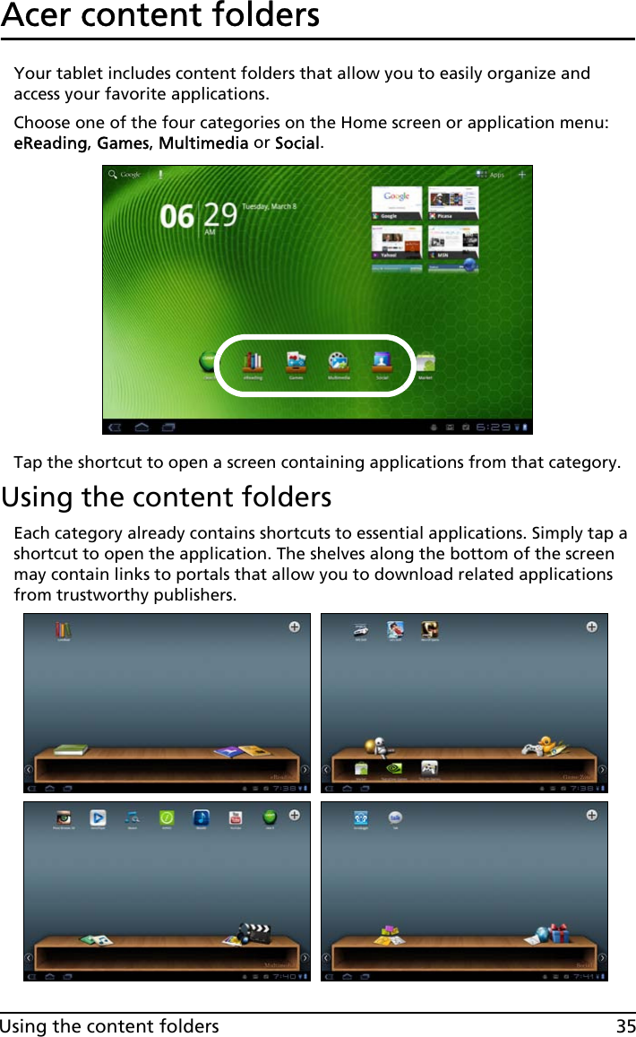 35Using the content foldersAcer content foldersYour tablet includes content folders that allow you to easily organize and access your favorite applications.Choose one of the four categories on the Home screen or application menu: eReading, Games, Multimedia or Social.Tap the shortcut to open a screen containing applications from that category.Using the content foldersEach category already contains shortcuts to essential applications. Simply tap a shortcut to open the application. The shelves along the bottom of the screen may contain links to portals that allow you to download related applications from trustworthy publishers.