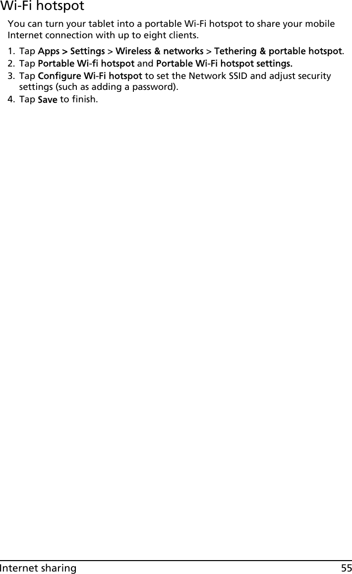 55Internet sharingWi-Fi hotspotYou can turn your tablet into a portable Wi-Fi hotspot to share your mobile Internet connection with up to eight clients. 1. Tap Apps &gt; Settings &gt; Wireless &amp; networks &gt; Tethering &amp; portable hotspot.2. Tap Portable Wi-fi hotspot and Portable Wi-Fi hotspot settings.3. Tap Configure Wi-Fi hotspot to set the Network SSID and adjust security settings (such as adding a password). 4. Tap Save to finish.