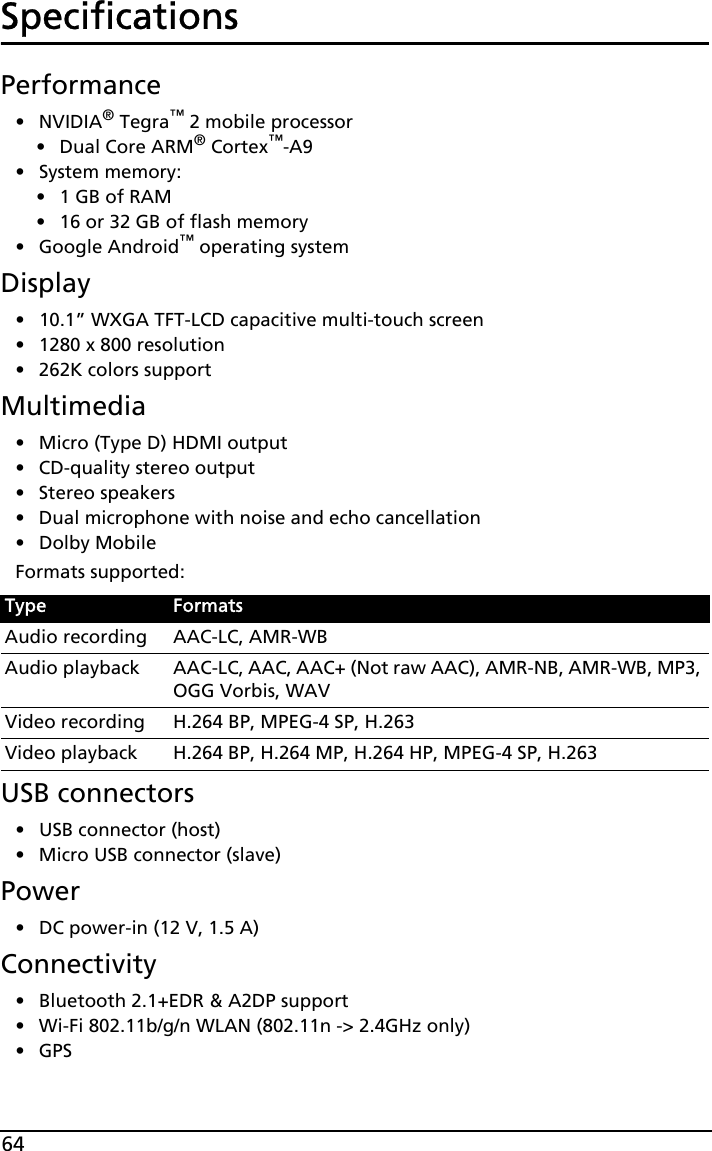 64SpecificationsPerformance•NVIDIA® Tegra™ 2 mobile processor• Dual Core ARM® Cortex™-A9• System memory:•1 GB of RAM•16 or 32 GB of flash memory• Google Android™ operating systemDisplay• 10.1” WXGA TFT-LCD capacitive multi-touch screen• 1280 x 800 resolution• 262K colors supportMultimedia• Micro (Type D) HDMI output• CD-quality stereo output• Stereo speakers• Dual microphone with noise and echo cancellation• Dolby MobileFormats supported:USB connectors• USB connector (host)• Micro USB connector (slave)Power• DC power-in (12 V, 1.5 A)Connectivity• Bluetooth 2.1+EDR &amp; A2DP support• Wi-Fi 802.11b/g/n WLAN (802.11n -&gt; 2.4GHz only)•GPS Type FormatsAudio recording AAC-LC, AMR-WBAudio playback AAC-LC, AAC, AAC+ (Not raw AAC), AMR-NB, AMR-WB, MP3, OGG Vorbis, WAVVideo recording H.264 BP, MPEG-4 SP, H.263Video playback H.264 BP, H.264 MP, H.264 HP, MPEG-4 SP, H.263