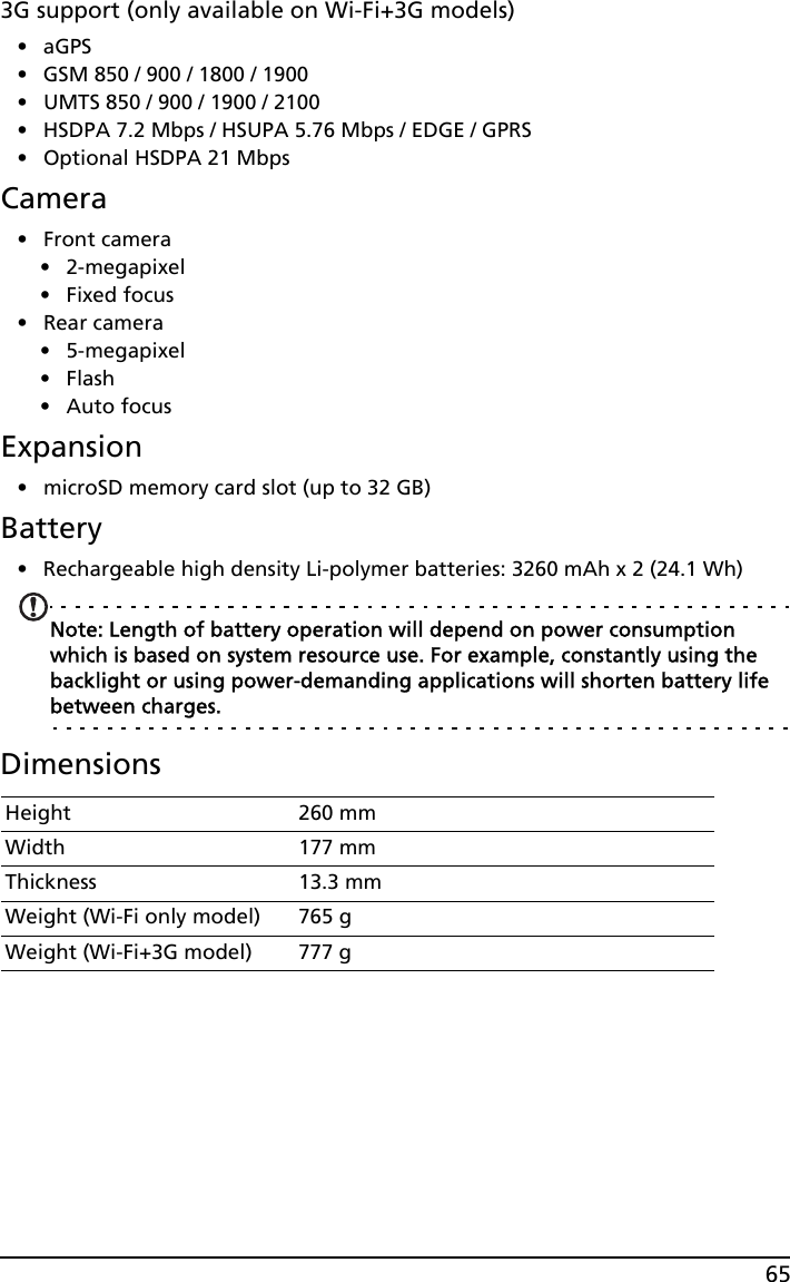 653G support (only available on Wi-Fi+3G models)•aGPS• GSM 850 / 900 / 1800 / 1900• UMTS 850 / 900 / 1900 / 2100• HSDPA 7.2 Mbps / HSUPA 5.76 Mbps / EDGE / GPRS• Optional HSDPA 21 MbpsCamera• Front camera• 2-megapixel•Fixed focus• Rear camera• 5-megapixel•Flash•Auto focusExpansion• microSD memory card slot (up to 32 GB)Battery• Rechargeable high density Li-polymer batteries: 3260 mAh x 2 (24.1 Wh)Note: Length of battery operation will depend on power consumption which is based on system resource use. For example, constantly using the backlight or using power-demanding applications will shorten battery life between charges.DimensionsHeight 260 mmWidth 177 mmThickness 13.3 mm Weight (Wi-Fi only model) 765 gWeight (Wi-Fi+3G model) 777 g