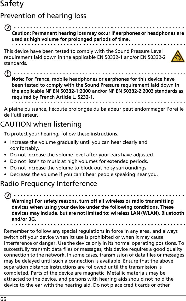 66SafetyPrevention of hearing lossCaution: Permanent hearing loss may occur if earphones or headphones are used at high volume for prolonged periods of time.This device have been tested to comply with the Sound Pressure Level requirement laid down in the applicable EN 50332-1 and/or EN 50332-2 standards. Note: For France, mobile headphones or earphones for this device have been tested to comply with the Sound Pressure requirement laid down in the applicable NF EN 50332-1:2000 and/or NF EN 50332-2:2003 standards as required by French Article L. 5232-1.A pleine puissance, l’écoute prolongée du baladeur peut endommager l’oreille de l’utilisateur.CAUTION when listeningTo protect your hearing, follow these instructions.• Increase the volume gradually until you can hear clearly and comfortably.• Do not increase the volume level after your ears have adjusted.• Do not listen to music at high volumes for extended periods.• Do not increase the volume to block out noisy surroundings.• Decrease the volume if you can’t hear people speaking near you.Radio Frequency InterferenceWarning! For safety reasons, turn off all wireless or radio transmitting devices when using your device under the following conditions. These devices may include, but are not limited to: wireless LAN (WLAN), Bluetooth and/or 3G.Remember to follow any special regulations in force in any area, and always switch off your device when its use is prohibited or when it may cause interference or danger. Use the device only in its normal operating positions. To successfully transmit data files or messages, this device requires a good quality connection to the network. In some cases, transmission of data files or messages may be delayed until such a connection is available. Ensure that the above separation distance instructions are followed until the transmission is completed. Parts of the device are magnetic. Metallic materials may be attracted to the device, and persons with hearing aids should not hold the device to the ear with the hearing aid. Do not place credit cards or other 