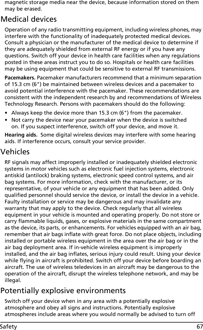 67Safetymagnetic storage media near the device, because information stored on them may be erased.Medical devicesOperation of any radio transmitting equipment, including wireless phones, may interfere with the functionality of inadequately protected medical devices. Consult a physician or the manufacturer of the medical device to determine if they are adequately shielded from external RF energy or if you have any questions. Switch off your device in health care facilities when any regulations posted in these areas instruct you to do so. Hospitals or health care facilities may be using equipment that could be sensitive to external RF transmissions.Pacemakers. Pacemaker manufacturers recommend that a minimum separation of 15.3 cm (6&quot;) be maintained between wireless devices and a pacemaker to avoid potential interference with the pacemaker. These recommendations are consistent with the independent research by and recommendations of Wireless Technology Research. Persons with pacemakers should do the following:• Always keep the device more than 15.3 cm (6&quot;) from the pacemaker.• Not carry the device near your pacemaker when the device is switched on. If you suspect interference, switch off your device, and move it.Hearing aids.  Some digital wireless devices may interfere with some hearing aids. If interference occurs, consult your service provider.VehiclesRF signals may affect improperly installed or inadequately shielded electronic systems in motor vehicles such as electronic fuel injection systems, electronic antiskid (antilock) braking systems, electronic speed control systems, and air bag systems. For more information, check with the manufacturer, or its representative, of your vehicle or any equipment that has been added. Only qualified personnel should service the device, or install the device in a vehicle. Faulty installation or service may be dangerous and may invalidate any warranty that may apply to the device. Check regularly that all wireless equipment in your vehicle is mounted and operating properly. Do not store or carry flammable liquids, gases, or explosive materials in the same compartment as the device, its parts, or enhancements. For vehicles equipped with an air bag, remember that air bags inflate with great force. Do not place objects, including installed or portable wireless equipment in the area over the air bag or in the air bag deployment area. If in-vehicle wireless equipment is improperly installed, and the air bag inflates, serious injury could result. Using your device while flying in aircraft is prohibited. Switch off your device before boarding an aircraft. The use of wireless teledevices in an aircraft may be dangerous to the operation of the aircraft, disrupt the wireless telephone network, and may be illegal.Potentially explosive environmentsSwitch off your device when in any area with a potentially explosive atmosphere and obey all signs and instructions. Potentially explosive atmospheres include areas where you would normally be advised to turn off 