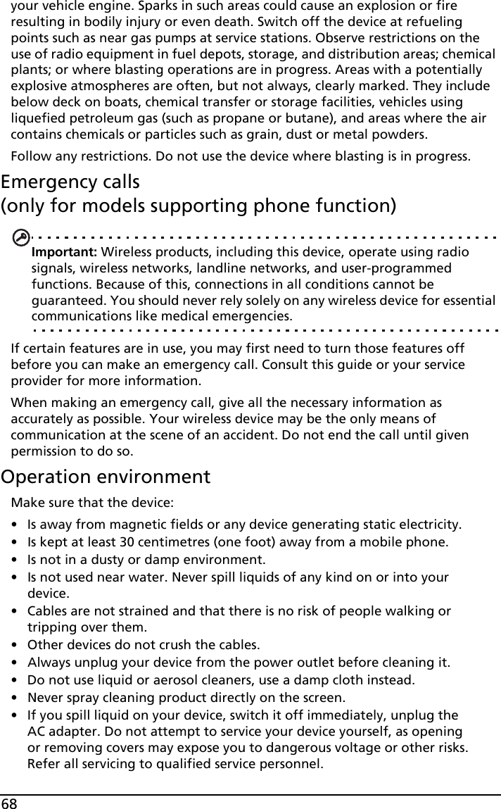 68your vehicle engine. Sparks in such areas could cause an explosion or fire resulting in bodily injury or even death. Switch off the device at refueling points such as near gas pumps at service stations. Observe restrictions on the use of radio equipment in fuel depots, storage, and distribution areas; chemical plants; or where blasting operations are in progress. Areas with a potentially explosive atmospheres are often, but not always, clearly marked. They include below deck on boats, chemical transfer or storage facilities, vehicles using liquefied petroleum gas (such as propane or butane), and areas where the air contains chemicals or particles such as grain, dust or metal powders. Follow any restrictions. Do not use the device where blasting is in progress.Emergency calls  (only for models supporting phone function)Important: Wireless products, including this device, operate using radio signals, wireless networks, landline networks, and user-programmed functions. Because of this, connections in all conditions cannot be guaranteed. You should never rely solely on any wireless device for essential communications like medical emergencies.If certain features are in use, you may first need to turn those features off before you can make an emergency call. Consult this guide or your service provider for more information.When making an emergency call, give all the necessary information as accurately as possible. Your wireless device may be the only means of communication at the scene of an accident. Do not end the call until given permission to do so.Operation environmentMake sure that the device:• Is away from magnetic fields or any device generating static electricity.• Is kept at least 30 centimetres (one foot) away from a mobile phone.• Is not in a dusty or damp environment.• Is not used near water. Never spill liquids of any kind on or into your device.• Cables are not strained and that there is no risk of people walking or tripping over them.• Other devices do not crush the cables. • Always unplug your device from the power outlet before cleaning it.• Do not use liquid or aerosol cleaners, use a damp cloth instead.• Never spray cleaning product directly on the screen.• If you spill liquid on your device, switch it off immediately, unplug the AC adapter. Do not attempt to service your device yourself, as opening or removing covers may expose you to dangerous voltage or other risks. Refer all servicing to qualified service personnel.