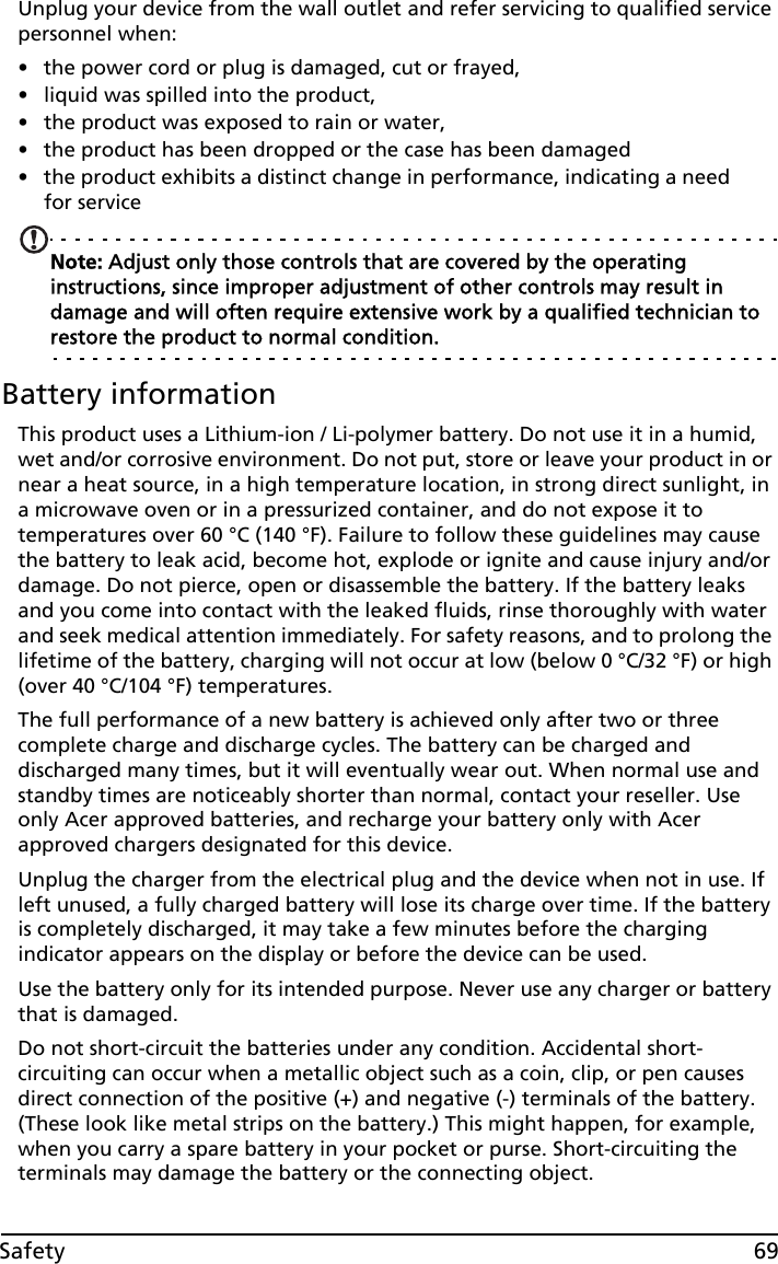 69SafetyUnplug your device from the wall outlet and refer servicing to qualified service personnel when:• the power cord or plug is damaged, cut or frayed,• liquid was spilled into the product,• the product was exposed to rain or water,• the product has been dropped or the case has been damaged• the product exhibits a distinct change in performance, indicating a need for serviceNote: Adjust only those controls that are covered by the operating instructions, since improper adjustment of other controls may result in damage and will often require extensive work by a qualified technician to restore the product to normal condition.Battery informationThis product uses a Lithium-ion / Li-polymer battery. Do not use it in a humid, wet and/or corrosive environment. Do not put, store or leave your product in or near a heat source, in a high temperature location, in strong direct sunlight, in a microwave oven or in a pressurized container, and do not expose it to temperatures over 60 °C (140 °F). Failure to follow these guidelines may cause the battery to leak acid, become hot, explode or ignite and cause injury and/or damage. Do not pierce, open or disassemble the battery. If the battery leaks and you come into contact with the leaked fluids, rinse thoroughly with water and seek medical attention immediately. For safety reasons, and to prolong the lifetime of the battery, charging will not occur at low (below 0 °C/32 °F) or high (over 40 °C/104 °F) temperatures.The full performance of a new battery is achieved only after two or three complete charge and discharge cycles. The battery can be charged and discharged many times, but it will eventually wear out. When normal use and standby times are noticeably shorter than normal, contact your reseller. Use only Acer approved batteries, and recharge your battery only with Acer approved chargers designated for this device.Unplug the charger from the electrical plug and the device when not in use. If left unused, a fully charged battery will lose its charge over time. If the battery is completely discharged, it may take a few minutes before the charging indicator appears on the display or before the device can be used.Use the battery only for its intended purpose. Never use any charger or battery that is damaged.Do not short-circuit the batteries under any condition. Accidental short-circuiting can occur when a metallic object such as a coin, clip, or pen causes direct connection of the positive (+) and negative (-) terminals of the battery. (These look like metal strips on the battery.) This might happen, for example, when you carry a spare battery in your pocket or purse. Short-circuiting the terminals may damage the battery or the connecting object.